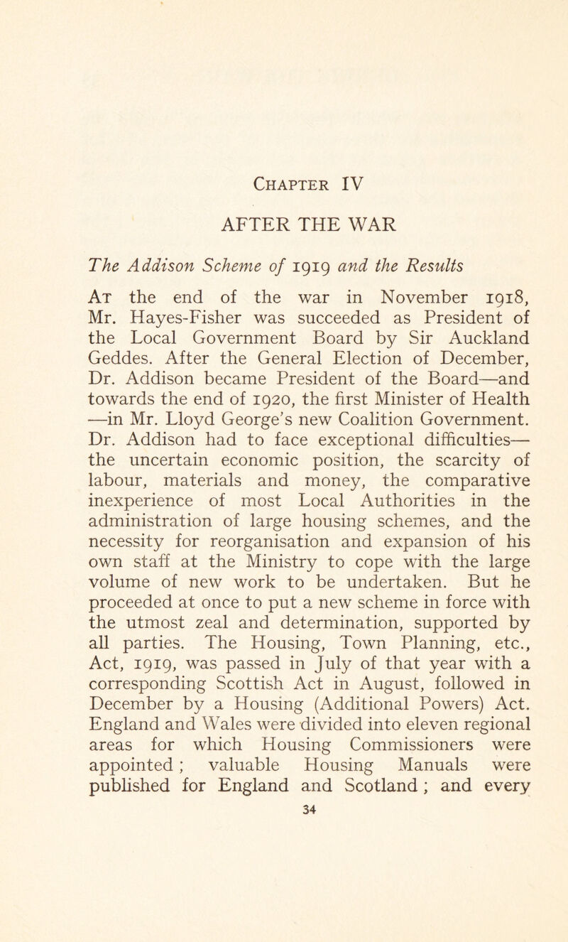 Chapter IV AFTER THE WAR The Addison Scheme of 1919 and the Results At the end of the war in November 1918, Mr. Hayes-Fisher was succeeded as President of the Local Government Board by Sir Auckland Geddes. After the General Election of December, Dr. Addison became President of the Board—and towards the end of 1920, the first Minister of Health —in Mr. Lloyd George's new Coalition Government. Dr. Addison had to face exceptional difficulties— the uncertain economic position, the scarcity of labour, materials and money, the comparative inexperience of most Local Authorities in the administration of large housing schemes, and the necessity for reorganisation and expansion of his own staff at the Ministry to cope with the large volume of new work to be undertaken. But he proceeded at once to put a new scheme in force with the utmost zeal and determination, supported by all parties. The Housing, Town Planning, etc., Act, 1919, was passed in July of that year with a corresponding Scottish Act in August, followed in December by a Housing (Additional Powers) Act. England and Wales were divided into eleven regional areas for which Housing Commissioners were appointed; valuable Housing Manuals were published for England and Scotland; and every