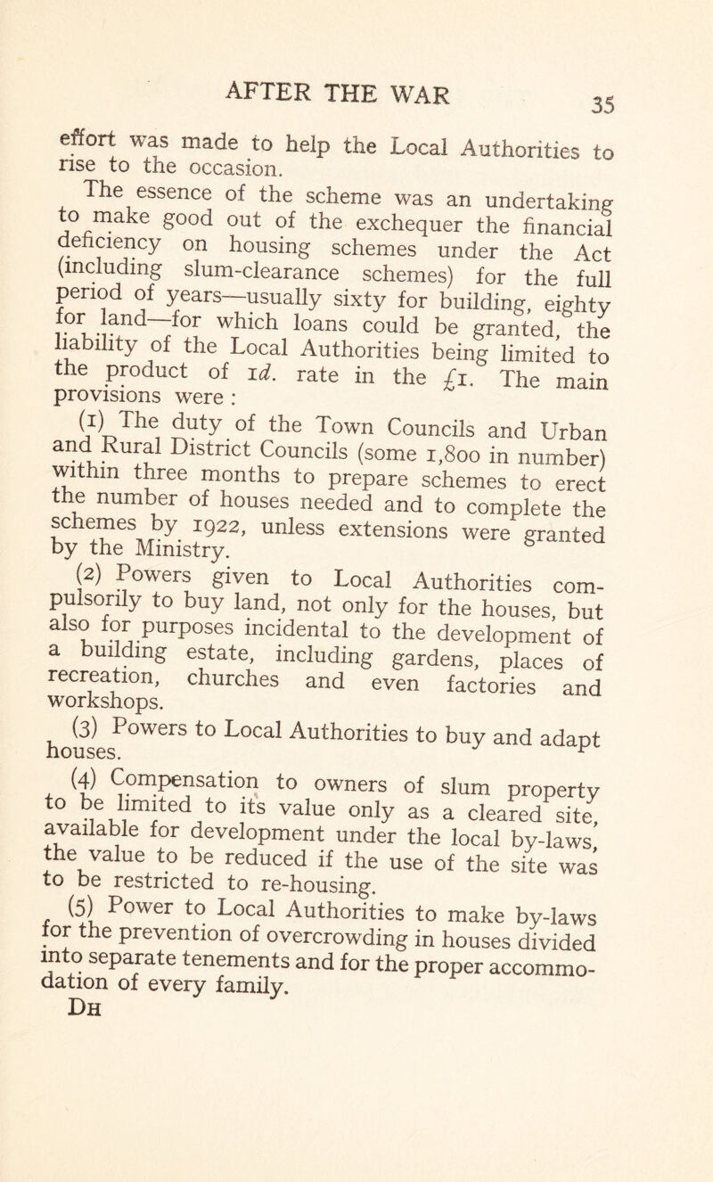 35 effort was made to help the Local Authorities to rise to the occasion. The essence of the scheme was an undertaking o make good out of the exchequer the financial deficiency on housing schemes under the Act (including slum-clearance schemes) for the full period of years—usually sixty for building, eighty ,for, land—for which loans could be granted/the liability of the Local Authorities being limited to the product of id. rate in the £1. The main provisions were : M The, Zuty.of the Town Councils and Urban and Rural District Councils (some 1,800 in number) within three months to prepare schemes to erect the number of houses needed and to complete the schemes by 1922, unless extensions were granted by the Ministry. (2) Powers given to Local Authorities com¬ pulsorily to buy land, not only for the houses, but a so or purposes incidental to the development of a building estate, including gardens, places of recreation, churches and even factories and housesP°WerS t0 L°Cal Authorities t0 buy and adapt (4) Compensation to owners of slum property to be limited to its value only as a cleared site available for development under the local by-laws the value to be reduced if the use of the site was to be restricted to re-housing. (5) Power to Local Authorities to make by-laws tor the prevention of overcrowding in houses divided into separate tenements and for the proper accommo¬ dation of every family. Dh