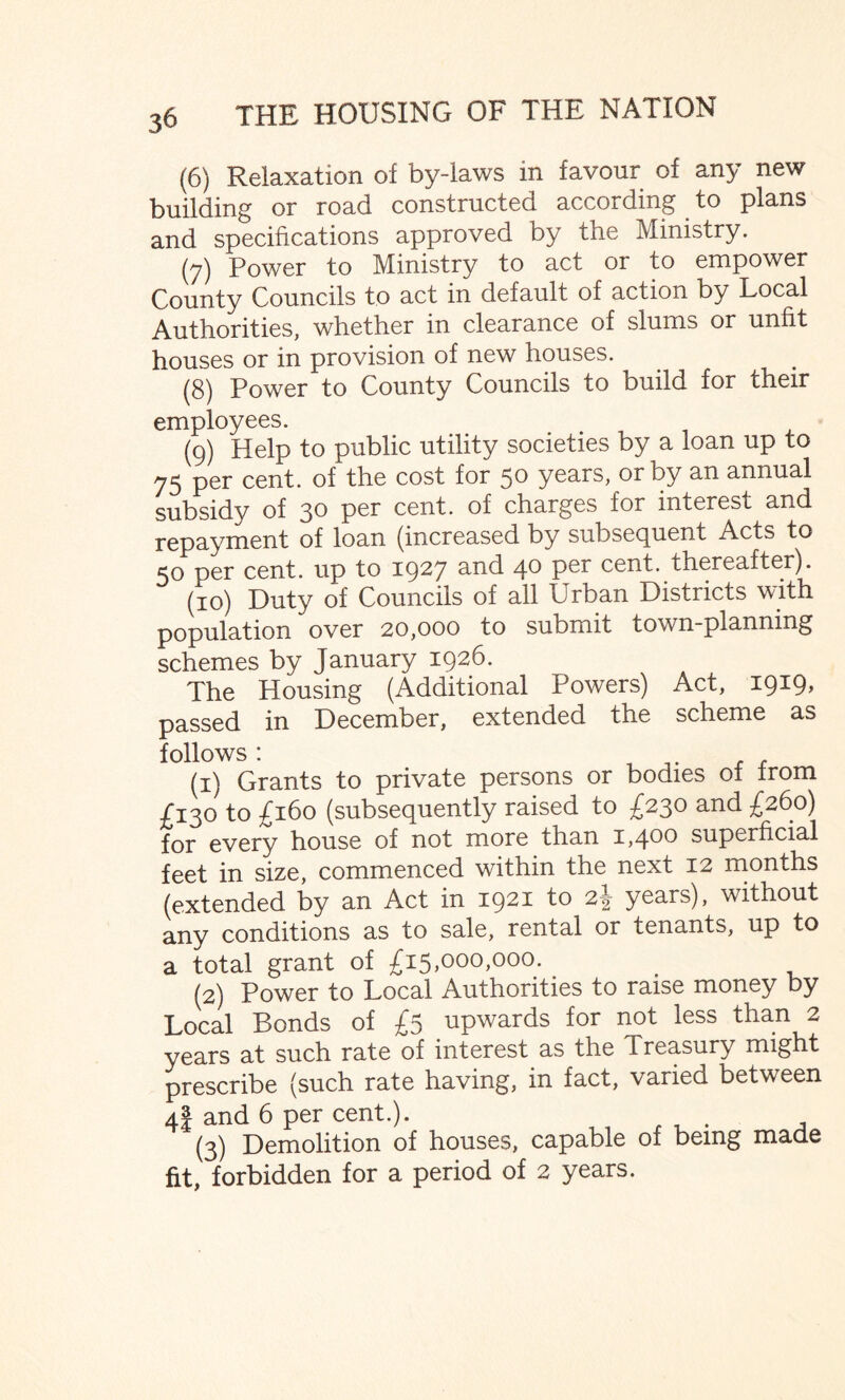 (6) Relaxation of by-laws in favour of any new building or road constructed according to plans and specifications approved by the Ministry. (7) Power to Ministry to act or to empower County Councils to act in default of action by Local Authorities, whether in clearance of slums or unfit houses or in provision of new houses. (8) Power to County Councils to build for their employees. (9) Help to public utility societies by a loan up to 75 per cent, of the cost for 50 years, or by an annual subsidy of 30 per cent, of charges for interest and repayment of loan (increased by subsequent Acts to 50 per cent, up to 1927 and 40 per cent, thereafter). (10) Duty of Councils of all Urban Districts with population over 20,000 to submit town-planning schemes by January 1926. The Housing (Additional Powers) Act, 1919, passed in December, extended the scheme as follows: , _. , , (1) Grants to private persons or bodies ol from C130 to £160 (subsequently raised to £230 and £260) for every house of not more than 1,400 superficial feet in size, commenced within the next 12 months (extended by an Act in 1921 to years), without any conditions as to sale, rental or tenants, up to a total grant of £15,000,000. (2) Power to Local Authorities to raise money by Local Bonds of £5 upwards for not less than 2 years at such rate of interest as the Treasury might prescribe (such rate having, in fact, varied between 4I and 6 per cent.). (3) Demolition of houses, capable of being made fit, forbidden for a period of 2 years.