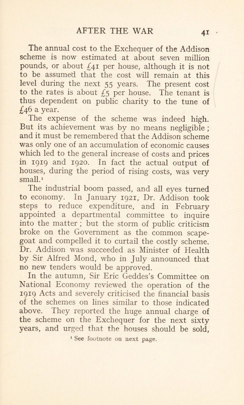 The annual cost to the Exchequer of the Addison scheme is now estimated at about seven million pounds, or about £41 per house, although it is not to be assumed that the cost will remain at this level during the next 55 years. The present cost to the rates is about £5 per house. The tenant is thus dependent on public charity to the tune of £46 a year. The expense of the scheme was indeed high. But its achievement was by no means negligible ; and it must be remembered that the Addison scheme was only one of an accumulation of economic causes which led to the general increase of costs and prices in 1919 and 1920. In fact the actual output of houses, during the period of rising costs, was very small.1 The industrial boom passed, and all eyes turned to economy. In January 1921, Dr. Addison took steps to reduce expenditure, and in February appointed a departmental committee to inquire into the matter ; but the storm of public criticism broke on the Government as the common scape¬ goat and compelled it to curtail the costly scheme. Dr. Addison was succeeded as Minister of Health by Sir Alfred Mond, who in July announced that no new tenders would be approved. In the autumn, Sir Eric Geddes’s Committee on National Economy reviewed the operation of the 1919 Acts and severely criticised the financial basis of the schemes on lines similar to those indicated above. They reported the huge annual charge of the scheme on the Exchequer for the next sixty years, and urged that the houses should be sold, 1 See footnote on next page.