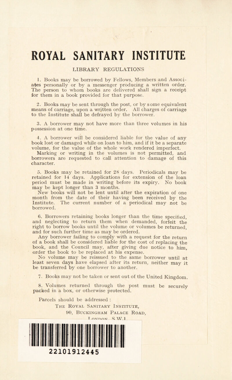 ROYAL SANITARY INSTITUTE LIBRARY REGULATIONS 1. Books may be borrowed by Fellows, Members and Associ¬ ates personally or by a messenger producing a written order. The person to whom books are delivered shall sign a receipt for them in a book provided for that purpose. 2. Books may be sent through the post, or by some equivalent means of carriage, upon a written order. All charges of carriage to the Institute shall be defrayed by the borrower. 3. A borrower may not have more than three volumes in his possession at one time. 4. A borrower will be considered liable for the value of any book lost or damaged while on loan to him, and if it be a separate volume, for the value of the whole work rendered imperfect. Marking or writing in the volumes is not permitted, and borrowers are requested to call attention to damage of this character. 5. Books may be retained for 28 days. Periodicals may be retained for ]4 days. Applications for extension of the loan period must be made in writing before its expiry. No book may be kept longer than 3 months. New books will not be lent until after the expiration of one month from the date of their having been received by the Institute. The current number of a periodical may not be borrowed. 6. Borrowers retaining books longer than the time specified, and neglecting to return them when demanded, forfeit the right to borrow books until the volume or volumes be returned, and for such further time as may be ordered. Any borrower failing to comply with a request for the return of a book shall be considered liable for the cost of replacing the book, and the Council may, after giving due notice to him, order the book to be replaced at his expense. No volume may be reissued to the same borrower until at least seven days have elapsed after its return, neither may it be transferred by one borrower to another. 7. Books may not be taken or sent out of the United Kingdom. 8. Volumes returned through the post must be securely packed in a box, or otherwise protected. Parcels should be addressed : The Royal Sanitary Institute, 90, Buckingham Palace Road, T nwnnM R W.l . 22101912445