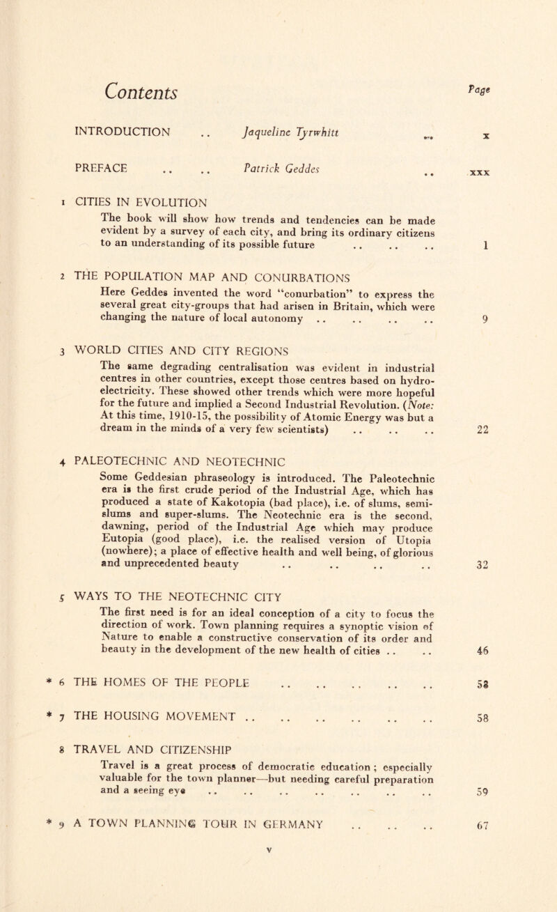 Contents Page INTRODUCTION Jaqueline Tjrwhltt X PREFACE Patrick Geddes • • XXX 1 CITIES IN EVOLUTION The book will show how trends and tendencies can be made evident by a survey of each city, and bring its ordinary citizens to an understanding of its possible future .. .. .. I 2 THE POPULATION MAP AND CONURBATIONS Here Geddes invented the word “conurbation” to express the several great city-groups that had arisen in Britain, which were changing the nature of local autonomy .. .. .. .. 9 3 WORLD CITIES AND CITY REGIONS The same degrading centralisation was evident in industrial centres in other countries, except those centres based on hydro¬ electricity. these showed other trends which were more hopeful for the future and implied a Second Industrial Revolution. (Note: At this time, 1910-15, the possibility of Atomic Energy was but a dream in the minds of a very few scientists) .. .. .. 22 4 PALEOTECHNIC AND NEOTECHNIC Some Geddesian phraseology is introduced. The Paleotechnic era is the first crude period of the Industrial Age, which has produced a state of Kakotopia (bad place), i.e. of slums, semi¬ slums and super-slums. The Neotechnic era is the second, dawning, period of the Industrial Age which may produce Eutopia (good place), i.e. the realised version of Utopia (nowhere); a place of effective health and well being, of glorious and unprecedented beauty 32 5 WAYS TO THE NEOTECHNIC CITY The first need is for an ideal conception of a city to focus the direction of work. Town planning requires a synoptic vision of Nature to enable a constructive conservation of its order and beauty in the development of the new health of cities . . .. 46 * 6 THE HOMES OE THE PEOPLE . 58 * 7 THE HOUSING MOVEMENT. 58 8 TRAVEL AND CITIZENSHIP Travel is a great process of democratic education ; especially valuable for the town planner—but needing careful preparation and a seeing eye .. 59 * 9 A TOWN PLANNING TOUR IN GERMANY .. .. .. 67