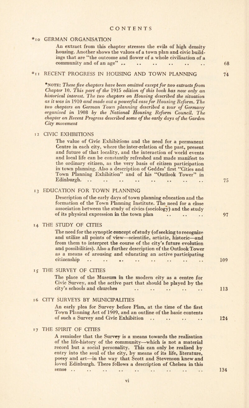 *10 GERMAN ORGANISATION An extract from this chapter stresses the evils of high density housing. Another shows the values of a town plan and civic build¬ ings that are “the outcome and flower of a whole civilisation of a community and of an age” ... .. .. .. .. .. 68 *ii RECENT PROGRESS IN HOUSING AND TOWN PLANNING 74 *note: These five chapters have been omitted except for two extracts from Chapter 10. This part of the 1915 edition of this book has now only an historical interest. The two chapters on Housing described the situation as it was in 1910 and made out a powerful case for Housing Reform. The two chapters on German Town planning described a tour of Germany organised in 1908 by the National Housing Reform Council. The chapter on Recent Progress described some of the early days of the Garden City movement 12 CIVIC EXHIBITIONS The value of Civic Exhibitions and the need for a permanent Centre in each city, where the inter-relation of the past, present and future of that locality, and the interaction of world events and local life can be constantly refreshed and made manifest to the ordinary citizen, as the very basis of citizen participation in town planning. Also a description of Geddes’ first “Cities and Town Planning Exhibition” and of his “Outlook Tower” in Edinburgh. 75 13 EDUCATION FOR TOWN PLANNING Description of the early days of town planning education and the formation of the Town Planning Institute. The need for a close association between the study of civics (sociology) and the study of its physical expression in the town plan .. .. .. 97 14 THE STUDY OF CITIES The need for the synoptic concept of study (of seeking to recognize and utilize all points of view—scientific, artistic, historic—and from them to interpret the course of the city’s future evolution and possibilities). Also a further description of the Outlook Tower as a means of arousing and educating an active participating citizenship .. .. .. .. .. .. .. .. 109 15 THE SURVEY OF CITIES The place of the Museum in the modern city as a centre for Civic Survey, and the active part that should be played by the city’s schools and churches .. .. .. .. .. 113 16 CITY SURVEYS BY MUNICIPALITIES An early plea for Survey before Plan, at the time of the first Town Planning Act of 1909, and an outline of the basic contents of such a Survey and Civic Exhibition .. .. .. .. 124 17 THE SPIRIT OF CITIES A reminder that the Survey is a means towards the realisation of the life-history of the community—which is not a material record but a social personality. This can only be realised by entry into the soul of the city, by means of its life, literature, poesy and art—in the way that Scott and Stevenson knew and loved Edinburgh. There follows a description of Chelsea in this sense .. .. .. .. .. .. .. .. .. 134