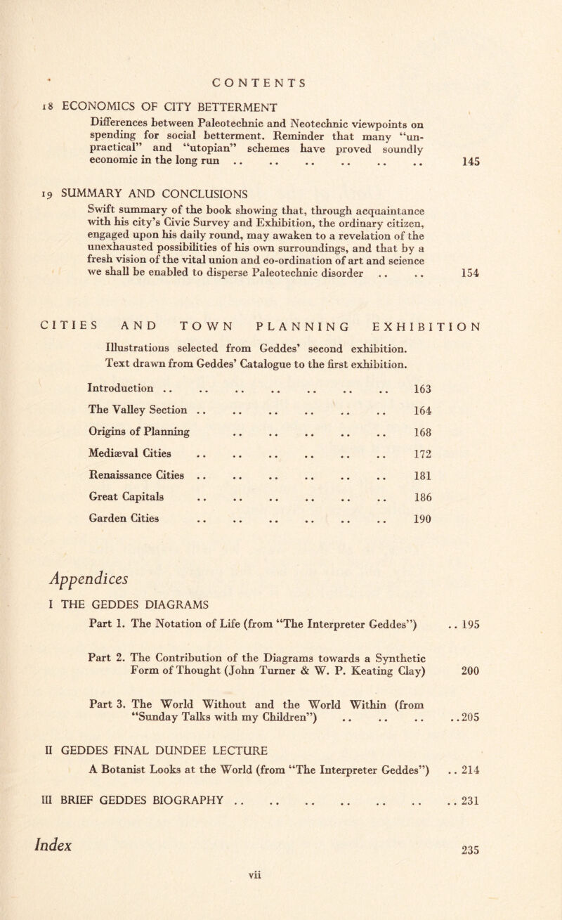 18 ECONOMICS OF CITY BETTERMENT Differences between Paleotecbnic and Neotecbnic viewpoints on spending for social betterment. Reminder that many “un¬ practical” and “utopian” schemes have proved soundly economic in the long run. 145 19 SUMMARY AND CONCLUSIONS Swift summary of the book showing that, through acquaintance with his city’s Civic Survey and Exhibition, the ordinary citizen, engaged upon his daily round, may awaken to a revelation of the unexhausted possibilities of his own surroundings, and that by a fresh vision of the vital union and co-ordination of art and science we shall be enabled to disperse Paleotecbnic disorder .. .. 154 CITIES AND TOWN PLANNING EXHIBITION Illustrations selected from Geddes’ second exhibition. Text drawn from Geddes’ Catalogue to the first exhibition. Introduction. 163 The Valley Section .. .. .. .. .. .. 164 Origins of Planning .. .. .. .. .. 168 Mediaeval Cities .. .. .. .. .. .. 172 Renaissance Cities .. .. .. .. .. .. 181 Great Capitals .. .. .. .. .. .. 186 Garden Cities .. .. .. .. .. .. 190 Appendices I THE GEDDES DIAGRAMS Part 1. The Notation of Life (from “The Interpreter Geddes”) 195 Part 2. The Contribution of the Diagrams towards a Synthetic Form of Thought (John Turner & W. P. Keating Clay) 200 Part 3. The World Without and the World Within (from “Sunday Talks with my Children”) ,205 II GEDDES FINAL DUNDEE LECTURE A Botanist Looks at the World (from “The Interpreter Geddes”) .. 214 III BRIEF GEDDES BIOGRAPHY.231 Index 235