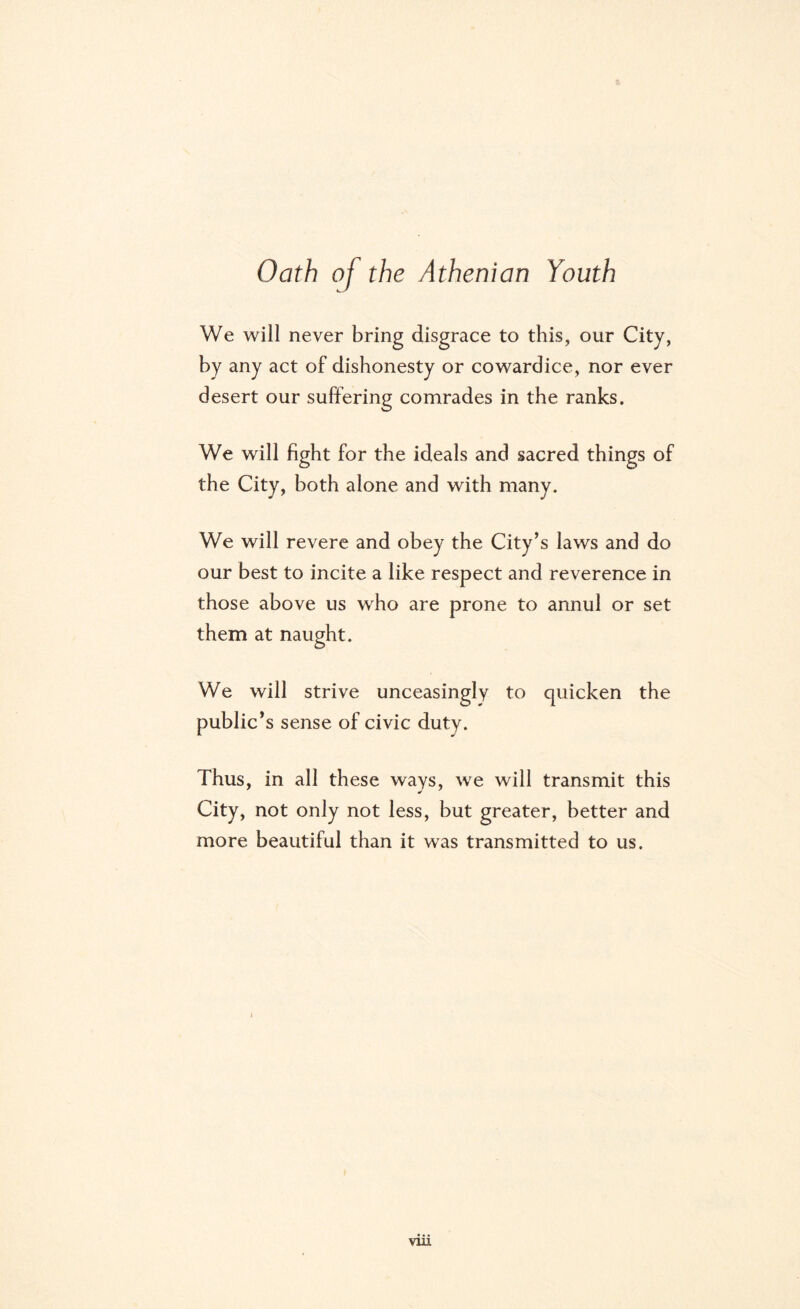 Oath of the Athenian Youth We will never bring disgrace to this, our City, by any act of dishonesty or cowardice, nor ever desert our suffering comrades in the ranks. We will fight for the ideals and sacred things of the City, both alone and with many. We will revere and obey the City’s laws and do our best to incite a like respect and reverence in those above us who are prone to annul or set them at naught. We will strive unceasingly to quicken the public’s sense of civic duty. Thus, in all these ways, we will transmit this City, not only not less, but greater, better and more beautiful than it was transmitted to us. vin