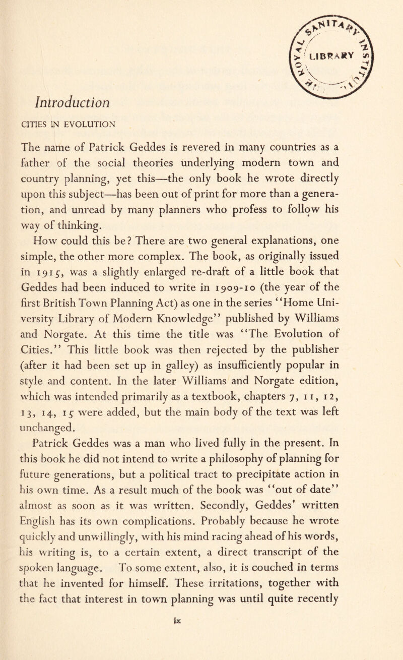 Introduction CITIES IN EVOLUTION The name of Patrick Geddes is revered in many countries as a father of the social theories underlying modern town and country planning, yet this—the only book he wrote directly upon this subject—has been out of print for more than a genera¬ tion, and unread by many planners who profess to follow his way of thinking. How could this be? There are two general explanations, one simple, the other more complex. The book, as originally issued in 191^, was a slightly enlarged re-draft of a little book that Geddes had been induced to write in 1909-10 (the year of the first British Town Planning Act) as one in the series “Home Uni¬ versity Library of Modern Knowledge” published by Williams and Norgate. At this time the title was “The Evolution of Cities.” This little book was then rejected by the publisher (after it had been set up in galley) as insufficiently popular in style and content. In the later Williams and Norgate edition, which was intended primarily as a textbook, chapters 7, 11, 12, 13, 14, i£ were added, but the main body of the text was left unchanged. Patrick Geddes was a man who lived fully in the present. In this book he did not intend to write a philosophy of planning for future generations, but a political tract to precipitate action in his own time. As a result much of the book was “out of date” almost as soon as it was written. Secondly, Geddes’ written English has its own complications. Probably because he wrote quickly and unwillingly, with his mind racing ahead of his words, his writing is, to a certain extent, a direct transcript of the spoken language. To some extent, also, it is couched in terms that he invented for himself. These irritations, together with the fact that interest in town planning was until quite recently