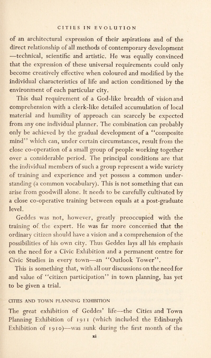 of an architectural expression of their aspirations and of the direct relationship of all methods of contemporary development —technical, scientific and artistic. He was equally convinced that the expression of these universal requirements could only become creatively effective when coloured and modified by the individual characteristics of life and action conditioned by the environment of each particular city. This dual requirement of a God-like breadth of vision and comprehension with a clerk-like detailed accumulation of local material and humility of approach can scarcely be expected from any one individual planner. The combination can probably only be achieved by the gradual development of a “composite mind” which can, under certain circumstances, result from the close co-operation of a small group of people working together over a considerable period. The principal conditions are that the individual members of such a group represent a wide variety of training and experience and yet possess a common under¬ standing (a common vocabulary). This is not something that can arise from goodwill alone. It needs to be carefully cultivated by a close co-operative training between equals at a post-graduate level. Geddes was not, however, greatly preoccupied with the training of the expert. He was far more concerned that the ordinary citizen should have a vision and a comprehension of the possibilities of his own city. Thus Geddes lays all his emphasis on the need for a Civic Exhibition and a permanent centre for Civic Studies in every town—an “Outlook Tower”. This is something that, with all our discussions on the need for and value of “citizen participation” in town planning, has yet to be given a trial. CITIES AND TOWN PLANNING EXHIBITION The great exhibition of Geddes’ life—the Cities and Town Planning Exhibition of 1911 (which included the Edinburgh Exhibition of 1910)—was sunk during the first month of the