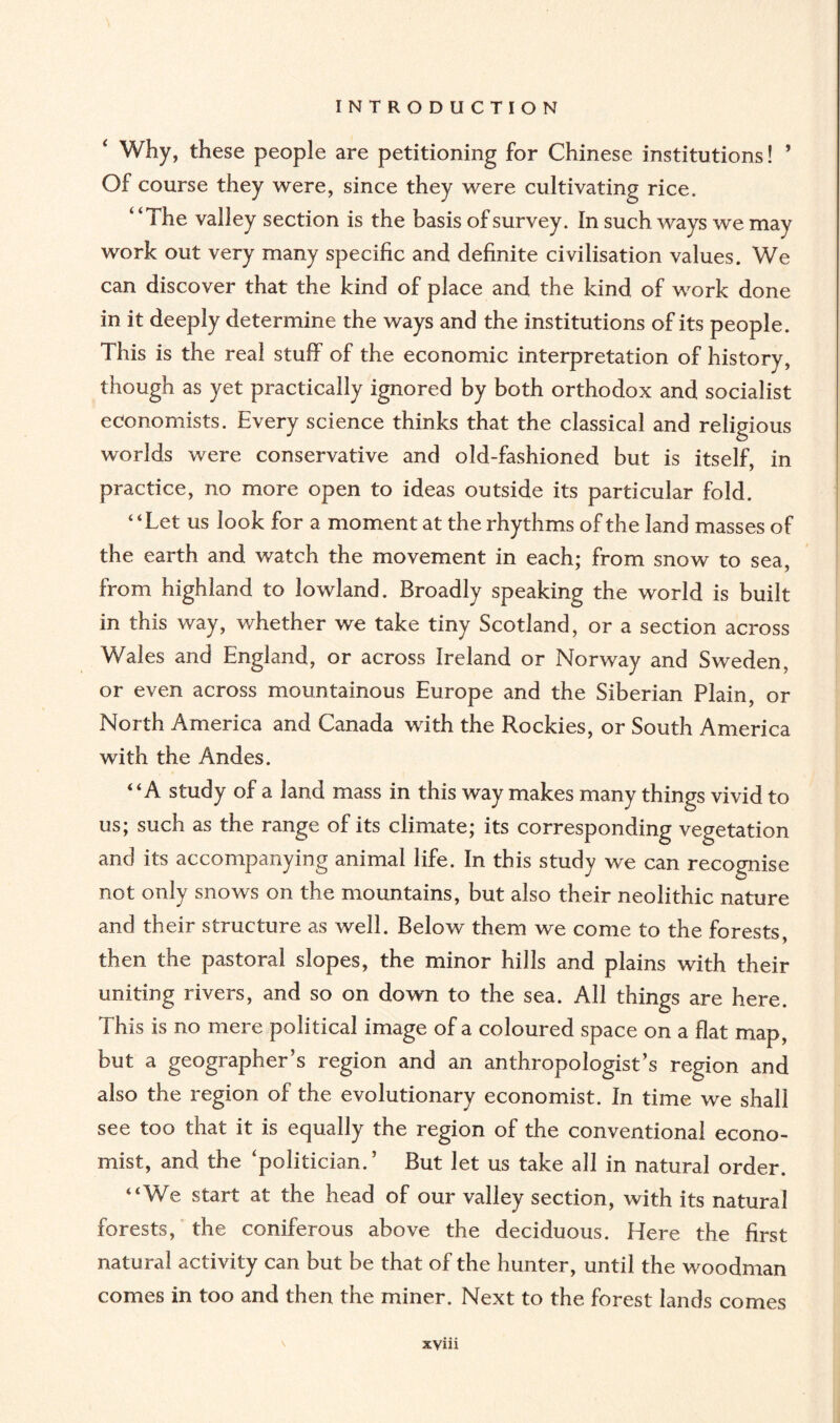 Why, these people are petitioning for Chinese institutions! ’ Of course they were, since they were cultivating rice. “The valley section is the basis of survey. In such ways we may work out very many specific and definite civilisation values. We can discover that the kind of place and the kind of work done in it deeply determine the ways and the institutions of its people. This is the real stuff of the economic interpretation of history, though as yet practically ignored by both orthodox and socialist economists. Every science thinks that the classical and religious worlds were conservative and old-fashioned but is itself, in practice, no more open to ideas outside its particular fold. “Let us look for a moment at the rhythms of the land masses of the earth and watch the movement in each; from snow to sea, from highland to lowland. Broadly speaking the world is built in this way, whether we take tiny Scotland, or a section across Wales and England, or across Ireland or Norway and Sweden, or even across mountainous Europe and the Siberian Plain, or North America and Canada with the Rockies, or South America with the Andes. “A study of a land mass in this way makes many things vivid to us; such as the range of its climate; its corresponding vegetation and its accompanying animal life. In this study we can recognise not only snows on the mountains, but also their neolithic nature and their structure as well. Below them we come to the forests, then the pastoral slopes, the minor hills and plains with their uniting rivers, and so on down to the sea. All things are here. This is no mere political image of a coloured space on a flat map, but a geographer’s region and an anthropologist’s region and also the region of the evolutionary economist. In time we shall see too that it is equally the region of the conventional econo¬ mist, and the ‘politician.’ But let us take all in natural order. “We start at the head of our valley section, with its natural forests, the coniferous above the deciduous. Here the first natural activity can but be that of the hunter, until the woodman comes in too and then the miner. Next to the forest lands comes