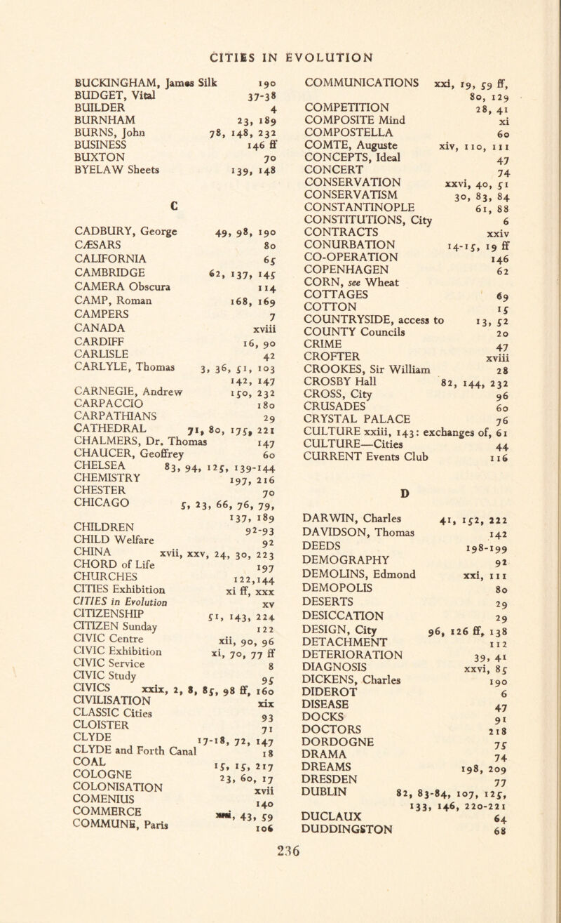 BUCKINGHAM, James Silk BUDGET, Vital BUILDER BURNHAM BURNS, John BUSINESS BUXTON BYELAW Sheets 190 37-38 4 23, 189 78, 148, 232 146 ff 70 139, 148 CADBURY, George CAESARS CALIFORNIA CAMBRIDGE CAMERA Obscura CAMP, Roman CAMPERS CANADA CARDIFF CARLISLE CARLYLE, Thomas 49, 98, 190 80 6 £ 62, 137, 145 114 168, 169 7 xviii 16, 90 42 » 36, £i, 142, iSo, 103 ■ ' J47 CARNEGIE, Andrew ijo, 232 CARPACCIO 180 CARPATHIANS 29 CATHEDRAL jit 80, 175, 221 CHALMERS, Dr. Thomas 147 CHAUCER, Geoffrey 60 CHELSEA CHEMISTRY CHESTER CHICAGO CHILDREN CHILD Welfare CHINA CHORD of Life CHURCHES CITIES Exhibition CITIES in Evolution CITIZENSHIP CITIZEN Sunday CIVIC Centre CIVIC Exhibition CIVIC Service CIVIC Study CIVICS xxix, CIVILISATION CLASSIC Cities CLOISTER CLYDE CLYDE and Forth Canal COAL COLOGNE COLONISATION COMENIUS COMMERCE COMMUNE, Paris 83, 94. 12139-144 197, 216 70 S, 23, 66, 76, 79, 137, 189 92-93 92 xvii, xxv, 24, 30, 223 197 122,144 xi ff, xxx xv £1, 143, 224 122 xii, 90, 96 xi, 70, 77 If 9S » 8* 8£» 98 ff, 160 xix 93 7i 17-18, 72, 147 18 i£, 217 23, 60, 17 xvii 140 43> £9 106 COMMUNICATIONS xxi, 19, £9 ff, COMPETITION 80, 129 28, 41 COMPOSITE Mind xi COMPOSTELLA 60 COMTE, Auguste xiv, 110, hi CONCEPTS, Ideal 47 CONCERT 74 CONSERVATION xxvi, 40, £ 1 CONSERVATISM 30, 83, 84 CONSTANTINOPLE 61, 88 CONSTITUTIONS, City 6 CONTRACTS xxiv CONURBATION i4-i£, 19 ff CO-OPERATION 146 COPENHAGEN 62 CORN, see Wheat COTTAGES 69 COTTON I £ COUNTRYSIDE, access to 13, £2 COUNTY Councils 20 CRIME 47 CROFTER xviii CROOKES, Sir William 28 CROSBY Hall 82, 144, 232 CROSS, City 96 CRUSADES 60 CRYSTAL PALACE 76 CULTURE xxiii, 143: exchanges of, 61 CULTURE—Cities 44 CURRENT Events Club 116 D DARWIN, Charles 41, I£2, 222 DAVIDSON, Thomas 142 DEEDS 198-199 DEMOGRAPHY 92 DEMOLINS, Edmond xxi, 111 DEMOPOLIS 80 DESERTS 29 DESICCATION 29 DESIGN, City 96, 1 26 ff, 138 DETACHMENT 112 DETERIORATION 39, 41 DIAGNOSIS xxvi, 8£ DICKENS, Charles 190 DIDEROT 6 DISEASE 47 DOCKS 9 1 DOCTORS 218 DORDOGNE IS DRAMA 74 DREAMS 198, 209 DRESDEN 77 DUBLIN 82, 83-84, 107, I2£, i33, *46 , 220-221 DUCLAUX 64 DUDDINGSTON 68