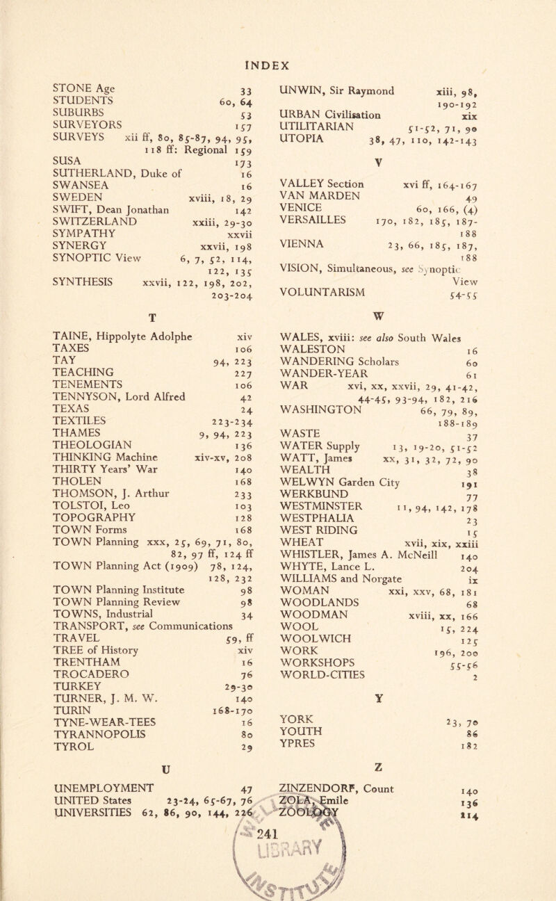 STONE Age 33 STUDENTS 60, 64 SUBURBS S3 SURVEYORS 157 SURVEYS xii ff, 80, 85-87, 94, 95, 118 ff: Regional 1 5 9 SUSA 173 SUTHERLAND, Duke of 16 SWANSEA 16 SWEDEN xviii, 18, 29 SWIFT, Dean Jonathan 142 SWITZERLAND xxiii, 29-30 SYMPATHY xxvii SYNERGY xxvii, 198 SYNOPTIC View 6,7,52,114, 122, 135 SYNTHESIS xxvii, 122, 198, 202, 203-204 xiv 106 94, 223 227 106 42 24 223-234 9, 94, 223 136 xiv-xv, 208 140 168 233 103 128 168 TAINE, Hippolyte Adolphe TAXES TAY TEACHING TENEMENTS TENNYSON, Lord Alfred TEXAS TEXTILES THAMES THEOLOGIAN THINKING Machine THIRTY Years’ War THOLEN THOMSON, J. Arthur TOLSTOI, Leo TOPOGRAPHY TOWN Forms TOWN Planning xxx, 25, 69, 71, 80, 82, 97 ff, 124 ff TOWN Planning Act (1909) 78, 124, 128, 232 TOWN Planning Institute 98 TOWN Planning Review 98 TOWNS, Industrial 34 TRANSPORT, see Communications TRAVEL 59, ff TREE of History xiv TRENTHAM 16 TROCADERO 76 TURKEY 29-30 TURNER, J. M. W. 140 TURIN 168-170 TYNE-WEAR-TEES 16 TYRANNOPOLIS 80 TYROL 29 UNEMPLOYMENT UNITED States UNIVERSITIES 62, U 47 23-24, 65-67, 76 86, 90, 144, 226 UNWIN, Sir Raymond xiii, 98, 190-192 URBAN Civilisation xix UTILITARIAN 51-52, 71, 90 UTOPIA 38,47, 110, 142-143 V VALLEY Section xvi ff, 164-167 VAN MARDEN ' VENICE 60,166,(4) VERSAILLES 170, 182, 185, 187- 188 VIENNA 23, 66, 185, 187, t 88 VISION, Simultaneous, see S) noptic View VOLUNTARISM 54-55 W WALES, xviii: see also South Wales WALESTON 16 WANDERING Scholars 60 WANDER-YEAR 61 WAR xvi, xx, xxvii, 29, 41-42, 44-4G 93-94, 182, 216 WASHINGTON 66, 79, 89, 188-189 WASTE 37 WATER Supply 13, 19-20, 51-52 WATT, James xx, 31, 32, 72, 90 WEALTH ' 38 WELWYN Garden City ,9X WERKBUND WESTMINSTER WESTPHALIA WEST RIDING WHEAT 77 11,94,142,178 23 xvii, xix, xxiii WHISTLER, James A. McNeill 140 WHYTE, Lance L. 204 WILLIAMS and Norgate be WOMAN xxi, xxv, 68, 181 WOODLANDS 68 WOODMAN xviii, xx, 166 WOOL 15, 224 WOOLWICH 125 WORK *96, 200 WORKSHOPS 55.56 WORLD-CITIES 2 ¥ YORK YOUTH YPRES ZINZENDORF, Count ZOLA, Emile ZOl 'J i w 23 ■ 70 86 182 140 136