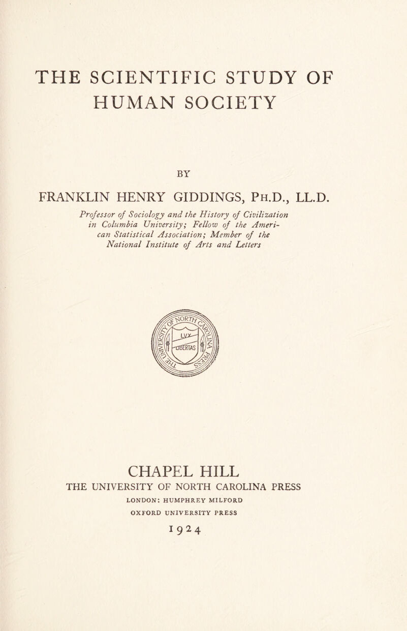 HUMAN SOCIETY BY FRANKLIN HENRY GILDINGS, Ph.D., LL.D. Professor of Sociology and the History of Civilization in Columbia University; Fellow of the Ameri¬ can Statistical Association; Member of the National Institute of Arts and Letters CHAPEL HILL THE UNIVERSITY OF NORTH CAROLINA PRESS LONDON:HUMPHREY MILFORD OXFORD UNIVERSITY PRESS 1924