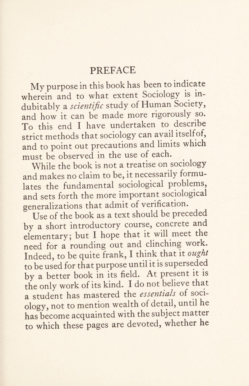 PREFACE My purpose in this book has been to indicate wherein and to what extent Sociology is in¬ dubitably a scientific study of Human Society, and how it can be made more rigorously so. To this end I have undertaken to describe strict methods that sociology can avail itselfof, and to point out precautions and limits which must be observed in the use of each. While the book is not a treatise on sociology and makes no claim to be, it necessarily formu¬ lates the fundamental sociological problems, and sets forth the more important sociological generalizations that admit of verification. Use of the book as a text should be preceded by a short introductory course, concrete and elementary; but I hope that it will meet the need for a rounding out and clinching work. Indeed, to be quite frank, I think that it ought to be used for that purpose until it is superseded by a better book in its field. At present it is the only work of its kind. I do not believe tha.t a student has mastered the essentials of soci¬ ology, not to mention wealth of detail, until he has become acquainted with the subject matter to which these pages are devoted, whether he