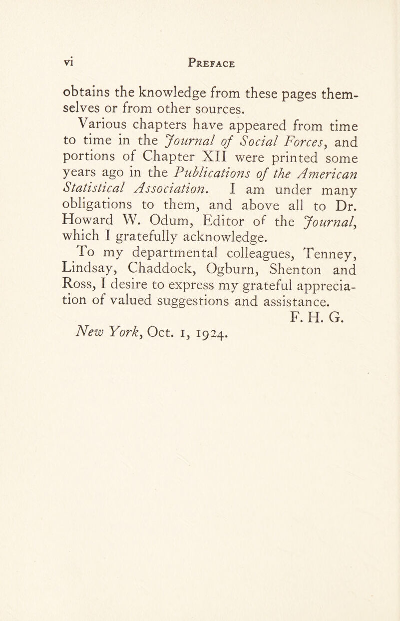 obtains the knowledge from these pages them¬ selves or from other sources. Various chapters have appeared from time to time in the Journal of Social Forces, and portions of Chapter XII were printed some years ago in the Publications of the American Statistical Association. I am under many obligations to them, and above all to Dr. Howard W. Odum, Editor of the Journal, which I gratefully acknowledge. To my departmental colleagues, Tenney, Lindsay, Chaddock, Ogburn, Shenton and Ross, I desire to express my grateful apprecia¬ tion of valued suggestions and assistance. f. e. g. New York, Oct. i, 1924.