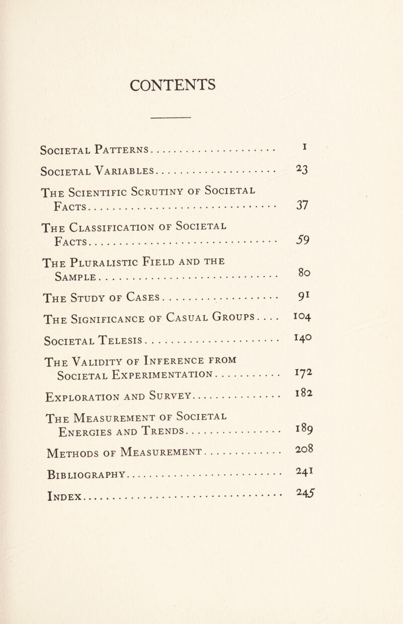 CONTENTS Societal Patterns. 1 Societal Variables. 23 The Scientific Scrutiny of Societal Facts. 37 The Classification of Societal Facts. 59 The Pluralistic Field and the Sample. The Study of Cases.. 91 The Significance of Casual Groups. . .. 104 Societal Telesis. I4° The Validity of Inference from Societal Experimentation . . . .. *7^ Exploration and Survey. ... *82 The Measurement of Societal Energies and Trends. I^9 Methods of Measurement. 208 Bibliography. 24x Index. 245