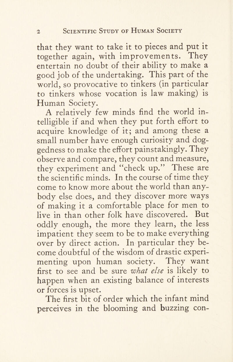 that they want to take it to pieces and put it together again, with improvements. They entertain no doubt of their ability to make a good job of the undertaking. This part of the world, so provocative to tinkers (in particular to tinkers whose vocation is law making) is Human Society. A relatively few minds find the world in¬ telligible if and when they put forth effort to acquire knowledge of it; and among these a small number have enough curiosity and dog¬ gedness to make the effort painstakingly. They observe and compare, they count and measure, they experiment and “check up.” These are the scientific minds. In the course of time they come to know more about the world than any¬ body else does, and they discover more ways of making it a comfortable place for men to live in than other folk have discovered. But oddly enough, the more they learn, the less impatient they seem to be to make everything over by direct action. In particular they be¬ come doubtful of the wisdom of drastic experi¬ menting upon human society. They want first to see and be sure what else is likely to happen when an existing balance of interests or forces is upset. The first bit of order which the infant mind perceives in the blooming and buzzing con-