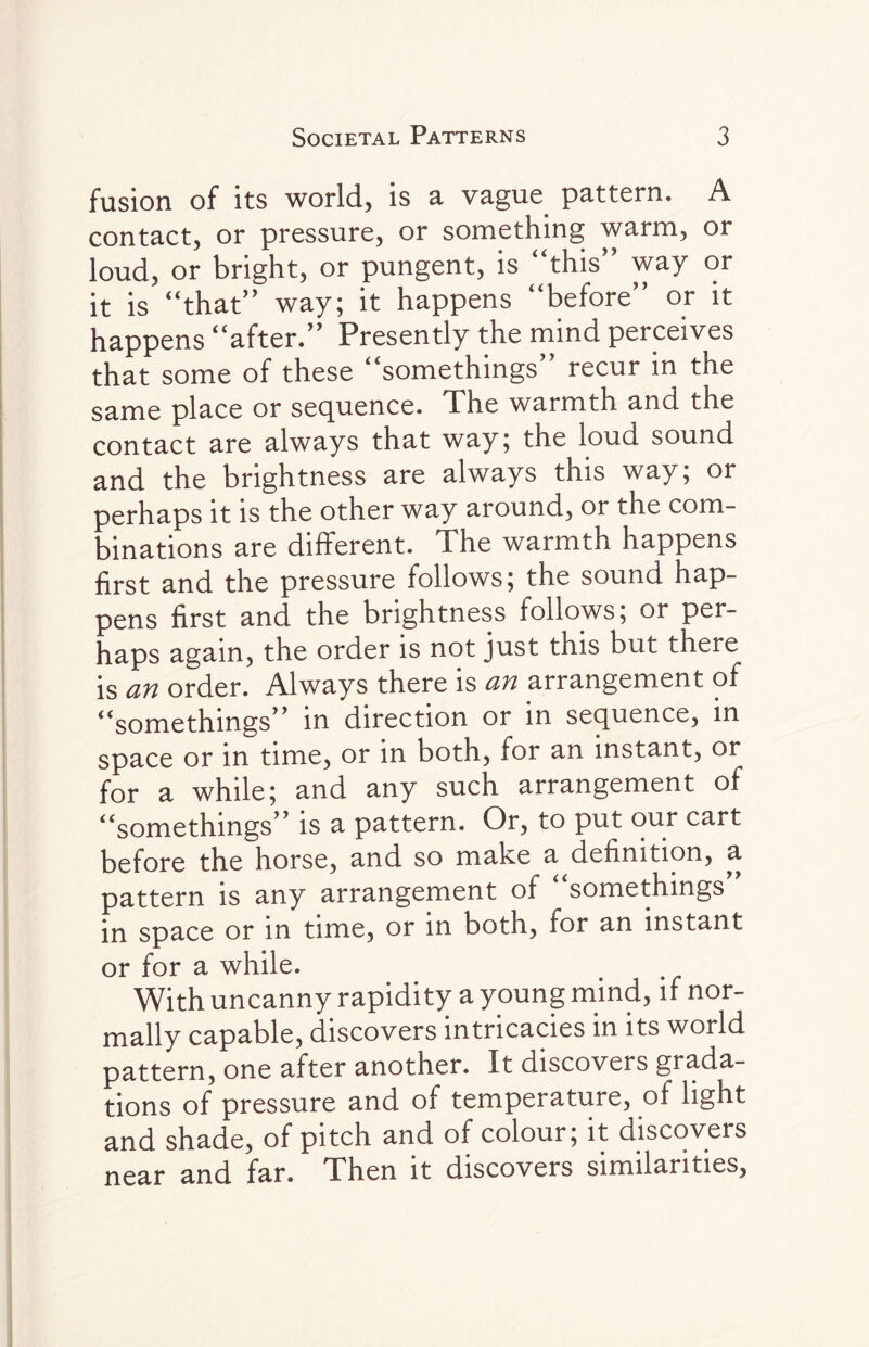 fusion of its world, is a vague pattern. A contact, or pressure, or something warm, or loud, or bright, or pungent, is “this” way or it is “that” way; it happens “before” or it happens “after.” Presently the mind perceives that some of these “somethings recur in the same place or sequence. The warmth and the contact are always that way; the loud sound and the brightness are always this way; or perhaps it is the other way around, or the com¬ binations are different. The warmth happens first and the pressure follows; the sound hap¬ pens first and the brightness follows; or per¬ haps again, the order is not just this but there is an order. Always there is an arrangement of “somethings” in direction or in sequence, in space or in time, or in both, for an instant, or for a while; and any such arrangement of “somethings” is a pattern. Or, to put our cart before the horse, and so make a definition, a pattern is any arrangement of “somethings * in space or in time, or in both, for an instant or for a while. With uncanny rapidity a young mind, if nor¬ mally capable, discovers intricacies in its world pattern, one after another. It discovers grada¬ tions of pressure and of temperature, of light and shade, of pitch and of colour; it discovers near and far. Then it discovers similarities,