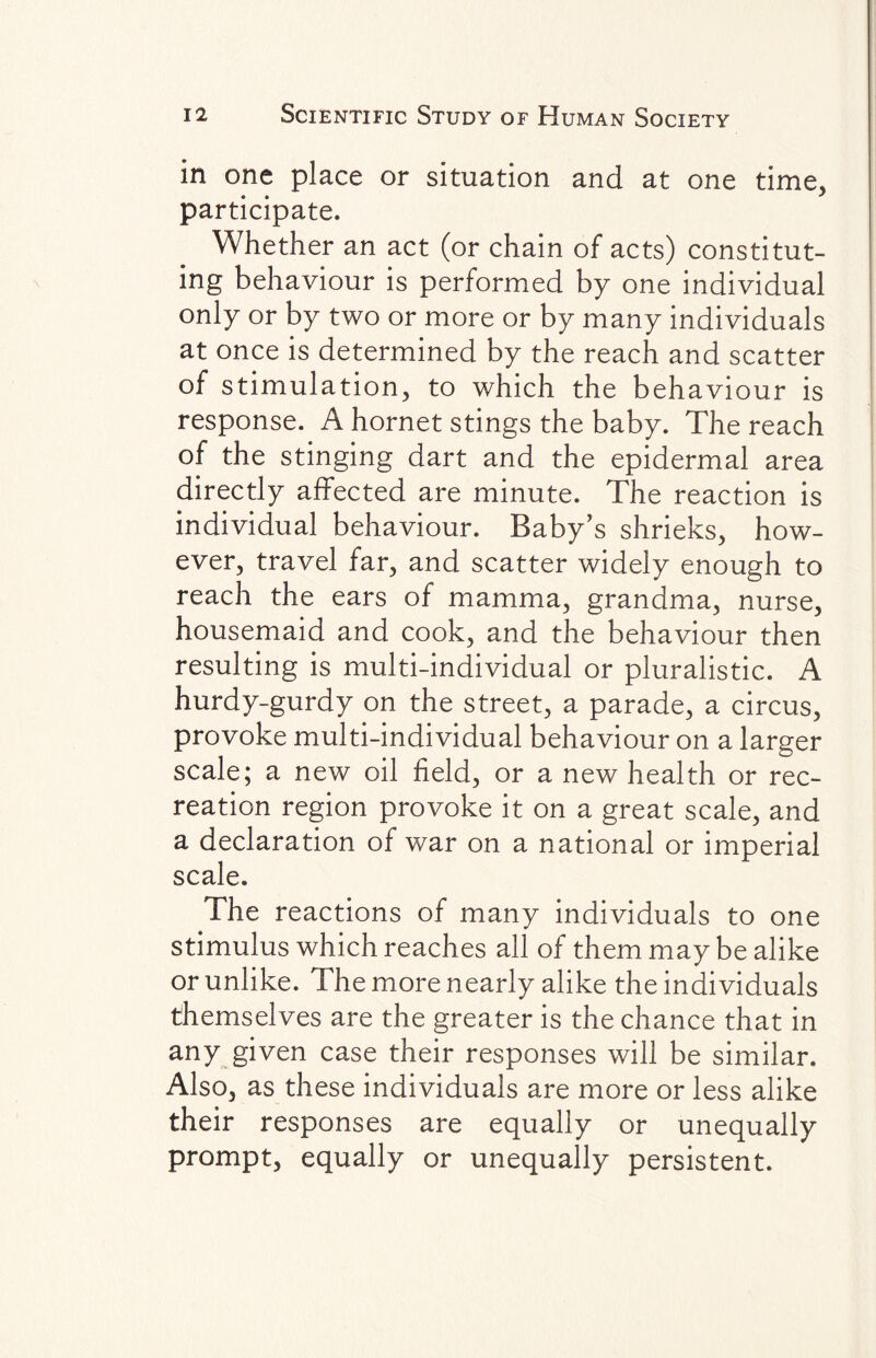 in one place or situation and at one time, participate. Whether an act (or chain of acts) constitut¬ ing behaviour is performed by one individual only or by two or more or by many individuals at once is determined by the reach and scatter of stimulation, to which the behaviour is response. A hornet stings the baby. The reach of the stinging dart and the epidermal area directly affected are minute. The reaction is individual behaviour. Baby’s shrieks, how¬ ever, travel far, and scatter widely enough to reach the ears of mamma, grandma, nurse, housemaid and cook, and the behaviour then resulting is multi-individual or pluralistic. A hurdy-gurdy on the street, a parade, a circus, provoke multi-individual behaviour on a larger scale; a new oil field, or a new health or rec¬ reation region provoke it on a great scale, and a declaration of war on a national or imperial scale. The reactions of many individuals to one stimulus which reaches all of them may be alike or unlike. The more nearly alike the individuals themselves are the greater is the chance that in any given case their responses will be similar. Also, as these individuals are more or less alike their responses are equally or unequally prompt, equally or unequally persistent.