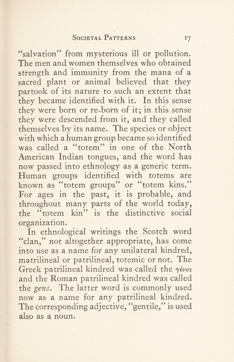 J7 “salvation” from mysterious ill or pollution. The men and women themselves who obtained strength and immunity from the mana of a sacred plant or animal believed that they partook of its nature to such an extent that they became identified with it. In this sense they were born or re-born of it; in this sense they were descended from it, and they called themselves by its name. The species or object with which a human group became so identified was called a “totem” in one of the North American Indian tongues, and the word has now passed into ethnology as a generic term. Human groups identified with totems are known as “totem groups” or “totem kins.” For ages in the past, it is probable, and throughout many parts of the world today, the “totem kin” is the distinctive social organization. In ethnological writings the Scotch word “clan,” not altogether appropriate, has come into use as a name for any unilateral kindred, matrilineal or patrilineal, totemic or not. The Greek patrilineal kindred was called the yevos and the Roman patrilineal kindred was called the gens. The latter word is commonly used now as a name for any patrilineal kindred. The corresponding adjective, “gentile,” is used also as a noun.