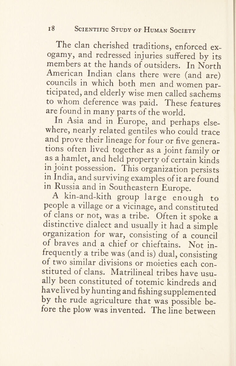 The clan cherished traditions, enforced ex¬ ogamy, and redressed injuries suffered by its members at the hands of outsiders. In North American Indian clans there were (and are) councils in which both men and women par¬ ticipated, and elderly wise men called sachems to whom deference was paid. These features are found in many parts of the world. In Asia and in Europe, and perhaps else¬ where, nearly related gentiles who could trace and prove their lineage for four or five genera¬ tions often lived together as a joint family or as a hamlet, and held property of certain kinds in joint possession. This organization persists in India, and surviving examples of it are found in Russia and in Southeastern Europe. A kin-and-kith group large enough to people a village or a vicinage, and constituted of clans or not, was a tribe. Often it spoke a distinctive dialect and usually it had a simple organization for war, consisting of a council of braves and a chief or chieftains. Not in¬ frequently a tribe was (and is) dual, consisting of two similar divisions or moieties each con¬ stituted of clans. Matrilineal tribes have usu¬ ally been constituted of totemic kindreds and have lived by hunting and fishing supplemented by the rude agriculture that was possible be¬ fore the plow was invented. The line between