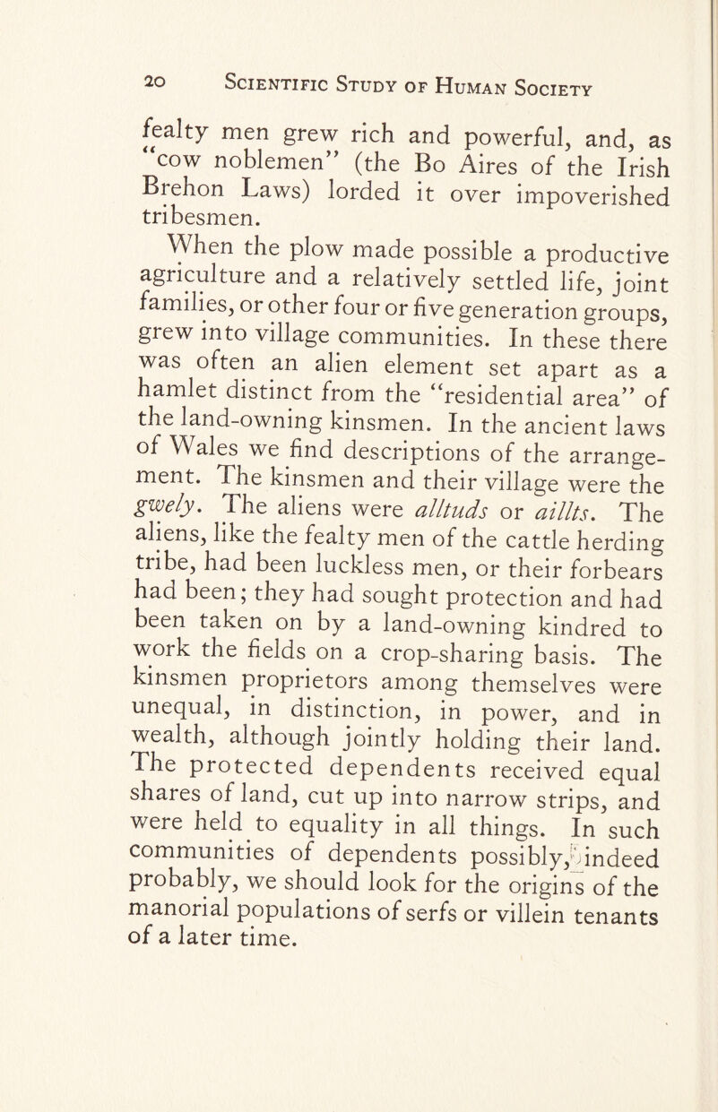 fealty men grew rich and powerful, and, as “cow noblemen (the Bo Aires of the Irish Biehon Laws) lorded it over impoverished tribesmen. When the plow made possible a productive agriculture and a relatively settled life, joint families, or other four or five generation groups, grew into village communities. In these there was often an alien element set apart as a hamlet distinct from the “residential area of the land-owning kinsmen. In the ancient laws of Wales we find descriptions of the arrange¬ ment. The kinsmen and their village were the gwely. The aliens were alltuds or aillts. The aliens, like the fealty men of the cattle herding tribe, had been luckless men, or their forbears had been; they had sought protection and had been taken on by a land-owning kindred to work the fields on a crop-sharing basis. The kinsmen proprietors among themselves were unequal, in distinction, in power, and in wealth, although jointly holding their land. The protected dependents received equal shares of land, cut up into narrow strips, and were held to equality in all things. In such communities of dependents possibly,oindeed probably, we should look for the origins of the manorial populations of serfs or villein tenants of a later time.