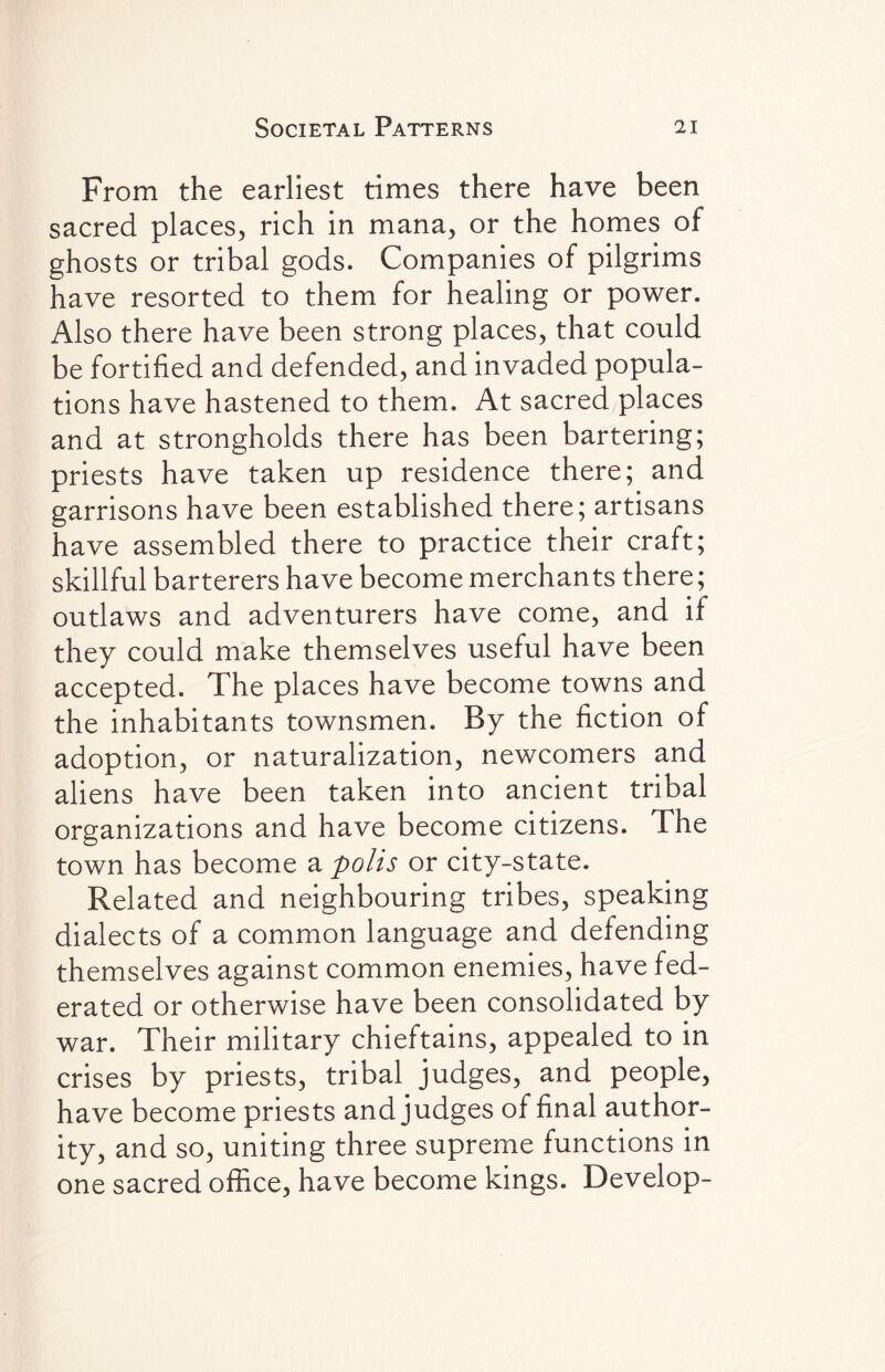 From the earliest times there have been sacred places, rich in mana, or the homes of ghosts or tribal gods. Companies of pilgrims have resorted to them for healing or power. Also there have been strong places, that could be fortified and defended, and invaded popula¬ tions have hastened to them. At sacred places and at strongholds there has been bartering; priests have taken up residence there; and garrisons have been established there; artisans have assembled there to practice their craft; skillful barterers have become merchants there; outlaws and adventurers have come, and if they could make themselves useful have been accepted. The places have become towns and the inhabitants townsmen. By the fiction of adoption, or naturalization, newcomers and aliens have been taken into ancient tribal organizations and have become citizens. The town has become a polls or city-state. Related and neighbouring tribes, speaking dialects of a common language and defending themselves against common enemies, have fed¬ erated or otherwise have been consolidated by war. Their military chieftains, appealed to in crises by priests, tribal judges, and people, have become priests and judges of final author¬ ity, and so, uniting three supreme functions in one sacred office, have become kings. Develop-