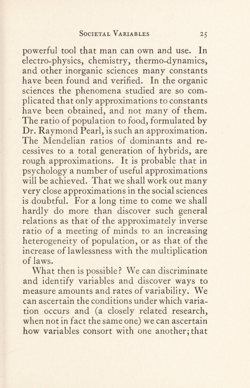 powerful tool that man can own and use. In electro-physics, chemistry, thermo-dynamics, and other inorganic sciences many constants have been found and verified. In the organic sciences the phenomena studied are so com¬ plicated that only approximations to constants have been obtained, and not many of them. The ratio of population to food, formulated by Dr. Raymond Pearl, is such an approximation. The Mendelian ratios of dominants and re- cessives to a total generation of hybrids, are rough approximations. It is probable that in psychology a number of useful approximations will be achieved. That we shall work out many very close approximations in the social sciences is doubtful. For a long time to come we shall hardly do more than discover such general relations as that of the approximately inverse ratio of a meeting of minds to an increasing heterogeneity of population, or as that of the increase of lawlessness with the multiplication of laws. What then is possible? We can discriminate and identify variables and discover ways to measure amounts and rates of variability. We can ascertain the conditions under which varia¬ tion occurs and (a closely related research, when not in fact the same one) we can ascertain how variables consort with one another; that