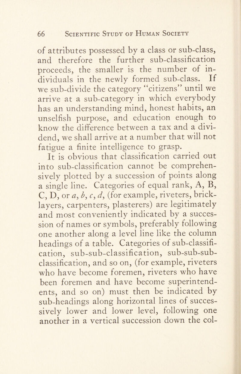 of attributes possessed by a class or sub-class, and therefore the further sub-classification proceeds, the smaller is the number of in¬ dividuals in the newly formed sub-class. If we sub-divide the category “citizens” until we arrive at a sub-category in which everybody has an understanding mind, honest habits, an unselfish purpose, and education enough to know the difference between a tax and a divi¬ dend, we shall arrive at a number that will not fatigue a finite intelligence to grasp. It is obvious that classification carried out into sub-classification cannot be comprehen¬ sively plotted by a succession of points along a single line. Categories of equal rank, A, B, C, D, or 0, c, dy (for example, riveters, brick¬ layers, carpenters, plasterers) are legitimately and most conveniently indicated by a succes¬ sion of names or symbols, preferably following one another along a level line like the column headings of a table. Categories of sub-classifi¬ cation, sub-sub-classification, sub-sub-sub¬ classification, and so on, (for example, riveters who have become foremen, riveters who have been foremen and have become superintend¬ ents, and so on) must then be indicated by sub-headings along horizontal lines of succes¬ sively lower and lower level, following one another in a vertical succession down the col-