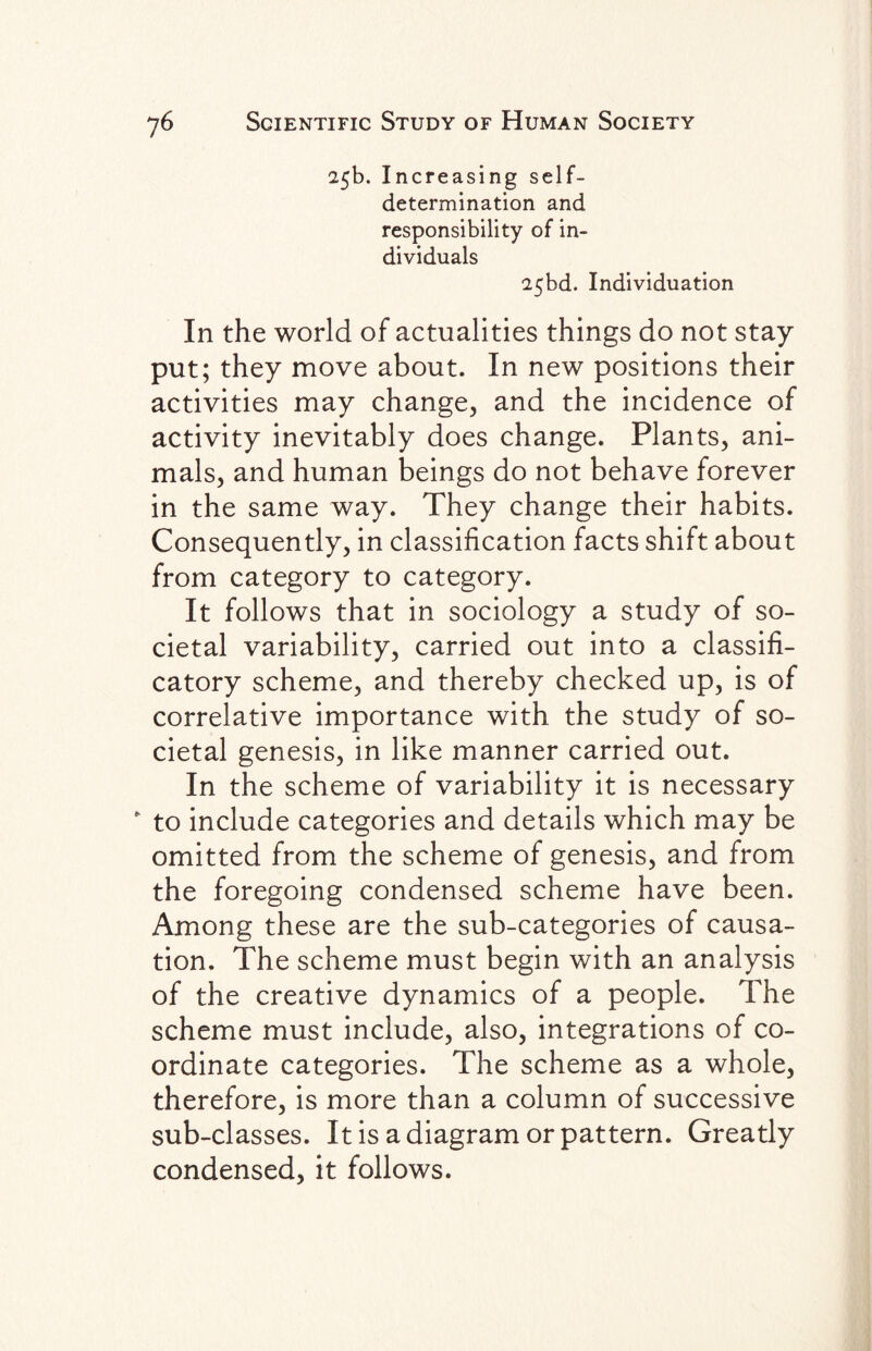 25b. Increasing self- determination and responsibility of in¬ dividuals 25bd. Individuation In the world of actualities things do not stay put; they move about. In new positions their activities may change, and the incidence of activity inevitably does change. Plants, ani¬ mals, and human beings do not behave forever in the same way. They change their habits. Consequently, in classification facts shift about from category to category. It follows that in sociology a study of so¬ cietal variability, carried out into a classifi- catory scheme, and thereby checked up, is of correlative importance with the study of so¬ cietal genesis, in like manner carried out. In the scheme of variability it is necessary * to include categories and details which may be omitted from the scheme of genesis, and from the foregoing condensed scheme have been. Among these are the sub-categories of causa¬ tion. The scheme must begin with an analysis of the creative dynamics of a people. The scheme must include, also, integrations of co¬ ordinate categories. The scheme as a whole, therefore, is more than a column of successive sub-classes. It is a diagram or pattern. Greatly condensed, it follows.