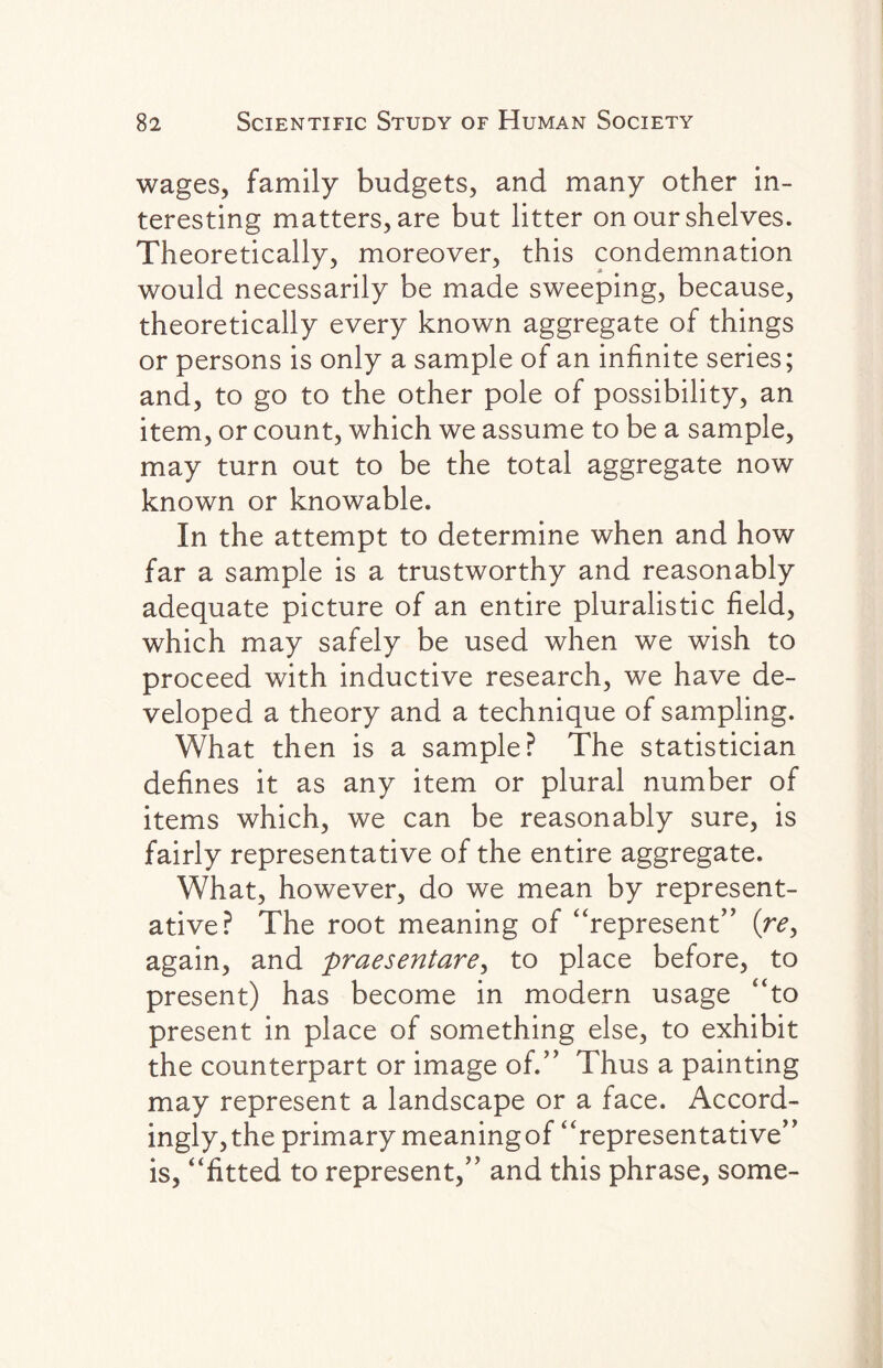 wages, family budgets, and many other in¬ teresting matters, are but litter on our shelves. Theoretically, moreover, this condemnation would necessarily be made sweeping, because, theoretically every known aggregate of things or persons is only a sample of an infinite series; and, to go to the other pole of possibility, an item, or count, which we assume to be a sample, may turn out to be the total aggregate now known or knowable. In the attempt to determine when and how far a sample is a trustworthy and reasonably adequate picture of an entire pluralistic field, which may safely be used when we wish to proceed with inductive research, we have de¬ veloped a theory and a technique of sampling. What then is a sample? The statistician defines it as any item or plural number of items which, we can be reasonably sure, is fairly representative of the entire aggregate. What, however, do we mean by represent¬ ative? The root meaning of “represent” (re> again, and praesentare, to place before, to present) has become in modern usage “to present in place of something else, to exhibit the counterpart or image of.” Thus a painting may represent a landscape or a face. Accord¬ ingly, the primary meaningof “representative” is, “fitted to represent,” and this phrase, some-