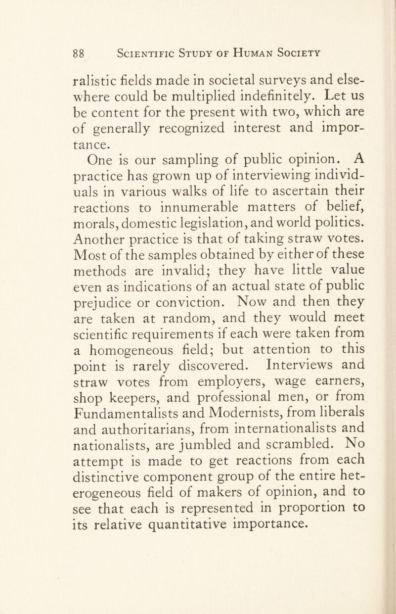 ralistic fields made in societal surveys and else¬ where could be multiplied indefinitely. Let us be content for the present with two, which are of generally recognized interest and impor¬ tance. One is our sampling of public opinion. A practice has grown up of interviewing individ¬ uals in various walks of life to ascertain their reactions to innumerable matters of belief, morals, domestic legislation, and world politics. Another practice is that of taking straw votes. Most of the samples obtained by either of these methods are invalid; they have little value even as indications of an actual state of public prejudice or conviction. Now and then they are taken at random, and they would meet scientific requirements if each were taken from a homogeneous field; but attention to this point is rarely discovered. Interviews and straw votes from employers, wage earners, shop keepers, and professional men, or from Fundamentalists and Modernists, from liberals and authoritarians, from internationalists and nationalists, are jumbled and scrambled. No attempt is made to get reactions from each distinctive component group of the entire het¬ erogeneous field of makers of opinion, and to see that each is represented in proportion to its relative quantitative importance.