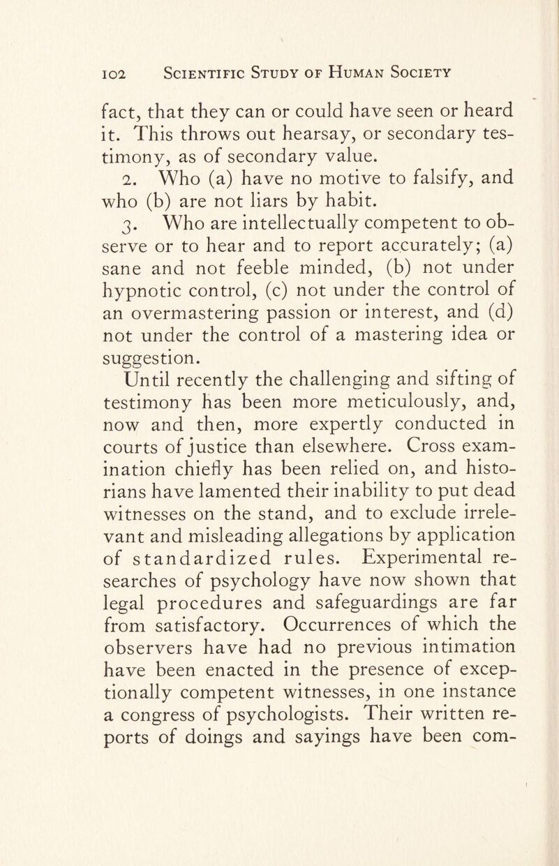 fact, that they can or could have seen or heard it. This throws out hearsay, or secondary tes¬ timony, as of secondary value. 2. Who (a) have no motive to falsify, and who (b) are not liars by habit. 3. Who are intellectually competent to ob¬ serve or to hear and to report accurately; (a) sane and not feeble minded, (b) not under hypnotic control, (c) not under the control of an overmastering passion or interest, and (d) not under the control of a mastering idea or suggestion. Until recently the challenging and sifting of testimony has been more meticulously, and, now and then, more expertly conducted in courts of justice than elsewhere. Cross exam¬ ination chiefly has been relied on, and histo¬ rians have lamented their inability to put dead witnesses on the stand, and to exclude irrele¬ vant and misleading allegations by application of standardized rules. Experimental re¬ searches of psychology have now shown that legal procedures and safeguardings are far from satisfactory. Occurrences of which the observers have had no previous intimation have been enacted in the presence of excep¬ tionally competent witnesses, in one instance a congress of psychologists. Their written re¬ ports of doings and sayings have been com- 1