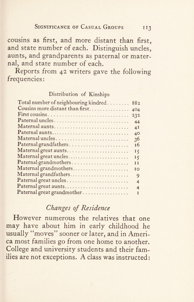 cousins as first, and more distant than first, and state number of each. Distinguish uncles, aunts, and grandparents as paternal or mater¬ nal, and state number of each. Reports from 42 writers gave the following frequencies: Distribution of Kinships Total number of neighbouring kindred. 882 Cousins more distant than first. 404 First cousins. 232 Paternal uncles. 44 Maternal aunts. 41 Paternal aunts. 40 Maternal uncles. 36 Paternal grandfathers. 16 Maternal great aunts. 15 Maternal great uncles. 15 Paternal grandmothers. 11 Maternal grandmothers. 10 Maternal grandfathers. 9 Paternal great uncles. 4 Paternal great aunts. 4 Paternal great grandmother. 1 Changes of Residence However numerous the relatives that one may have about him in early childhood he usually “moves” sooner or later, and in Ameri¬ ca most families go from one home to another. College and university students and their fam¬ ilies are not exceptions. A class was instructed: