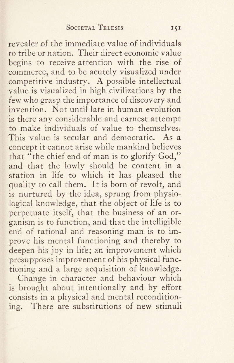 revealer of the immediate value of individuals to tribe or nation. Their direct economic value begins to receive attention with the rise of commerce, and to be acutely visualized under competitive industry. A possible intellectual value is visualized in high civilizations by the few who grasp the importance of discovery and invention. Not until late in human evolution is there any considerable and earnest attempt to make individuals of value to themselves. This value is secular and democratic. As a concept it cannot arise while mankind believes that “the chief end of man is to glorify God,” and that the lowly should be content in a station in life to which it has pleased the quality to call them. It is born of revolt, and is nurtured by the idea, sprung from physio¬ logical knowledge, that the object of life is to perpetuate itself, that the business of an or¬ ganism is to function, and that the intelligible end of rational and reasoning man is to im¬ prove his mental functioning and thereby to deepen his joy in life; an improvement which presupposes improvement of his physical func¬ tioning and a large acquisition of knowledge. Change in character and behaviour which is brought about intentionally and by effort consists in a physical and mental recondition¬ ing. There are substitutions of new stimuli