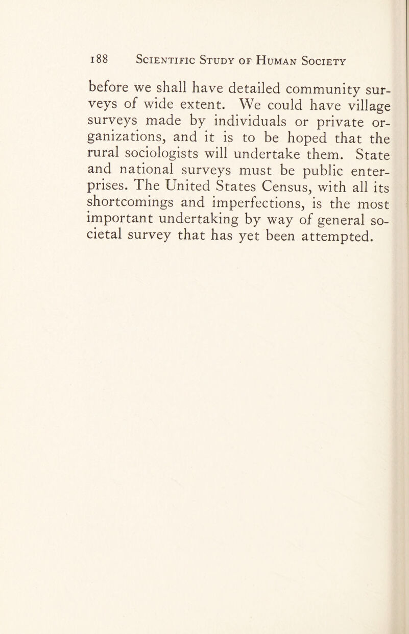 before we shall have detailed community sur¬ veys of wide extent. We could have village surveys made by individuals or private or¬ ganizations, and it is to be hoped that the rural sociologists will undertake them. State and national surveys must be public enter¬ prises. The United States Census, with all its shortcomings and imperfections, is the most important undertaking by way of general so¬ cietal survey that has yet been attempted.