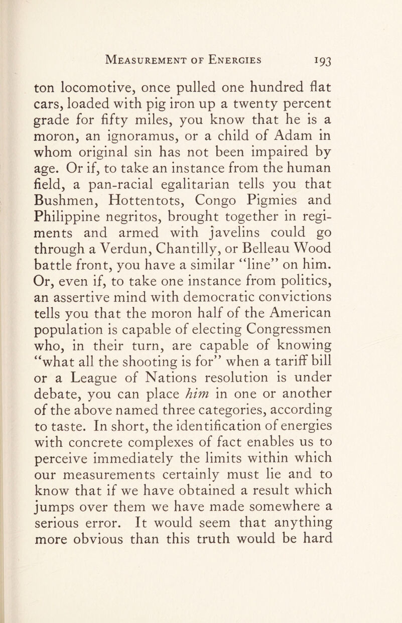 ton locomotive, once pulled one hundred flat cars, loaded with pig iron up a twenty percent grade for fifty miles, you know that he is a moron, an ignoramus, or a child of Adam in whom original sin has not been impaired by age. Or if, to take an instance from the human field, a pan-racial egalitarian tells you that Bushmen, Hottentots, Congo Pigmies and Philippine negritos, brought together in regi¬ ments and armed with javelins could go through a Verdun, Chantilly, or Belleau Wood battle front, you have a similar “line” on him. Or, even if, to take one instance from politics, an assertive mind with democratic convictions tells you that the moron half of the American population is capable of electing Congressmen who, in their turn, are capable of knowing “what all the shooting is for” when a tariff bill or a League of Nations resolution is under debate, you can place him in one or another of the above named three categories, according to taste. In short, the identification of energies with concrete complexes of fact enables us to perceive immediately the limits within which our measurements certainly must lie and to know that if we have obtained a result which jumps over them we have made somewhere a serious error. It would seem that anything more obvious than this truth would be hard