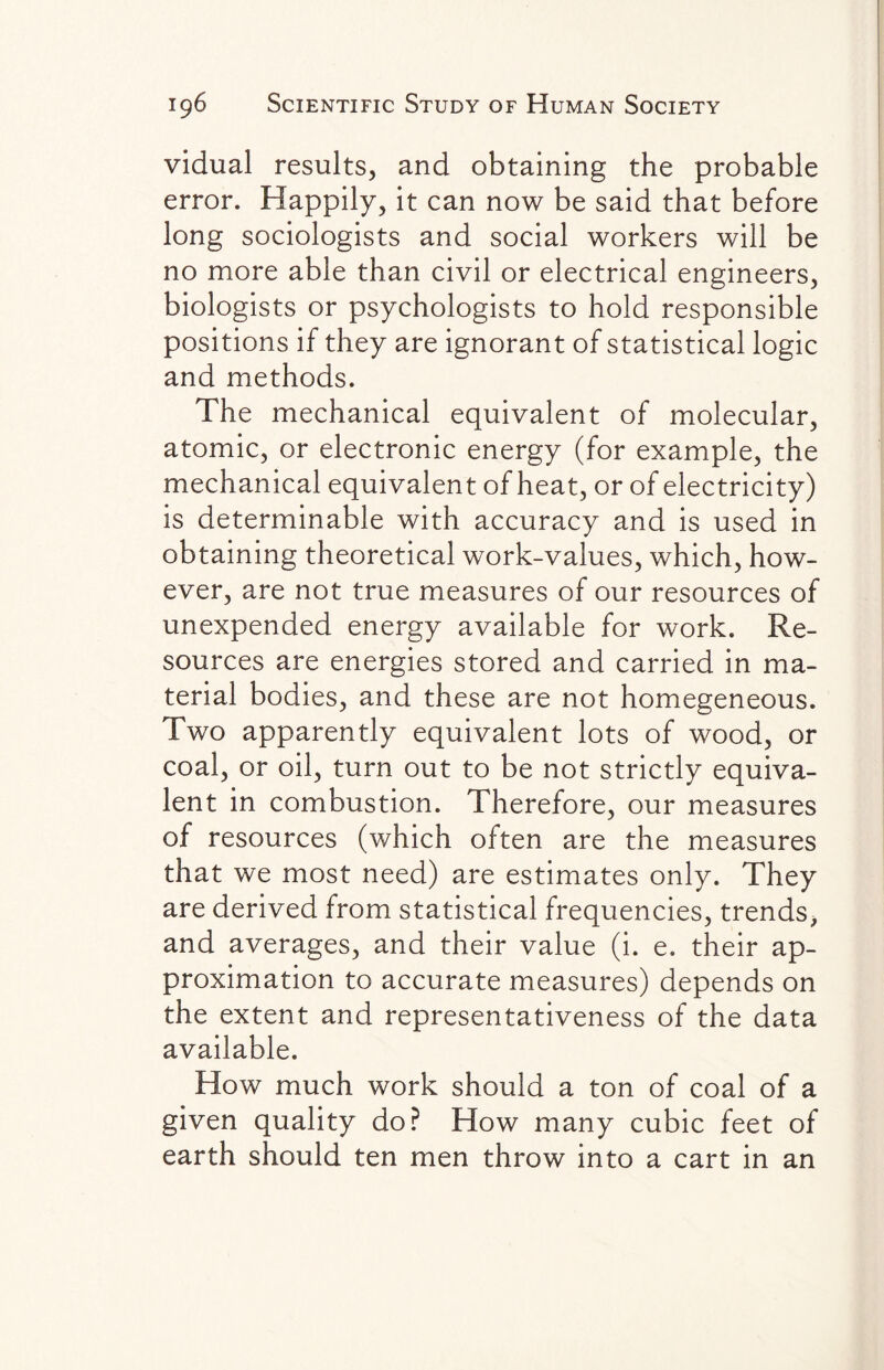 vidual results, and obtaining the probable error. Happily, it can now be said that before long sociologists and social workers will be no more able than civil or electrical engineers, biologists or psychologists to hold responsible positions if they are ignorant of statistical logic and methods. The mechanical equivalent of molecular, atomic, or electronic energy (for example, the mechanical equivalent of heat, or of electricity) is determinable with accuracy and is used in obtaining theoretical work-values, which, how¬ ever, are not true measures of our resources of unexpended energy available for work. Re¬ sources are energies stored and carried in ma¬ terial bodies, and these are not homegeneous. Two apparently equivalent lots of wood, or coal, or oil, turn out to be not strictly equiva¬ lent in combustion. Therefore, our measures of resources (which often are the measures that we most need) are estimates only. They are derived from statistical frequencies, trends, and averages, and their value (i. e. their ap¬ proximation to accurate measures) depends on the extent and representativeness of the data available. How much work should a ton of coal of a given quality do? How many cubic feet of earth should ten men throw into a cart in an