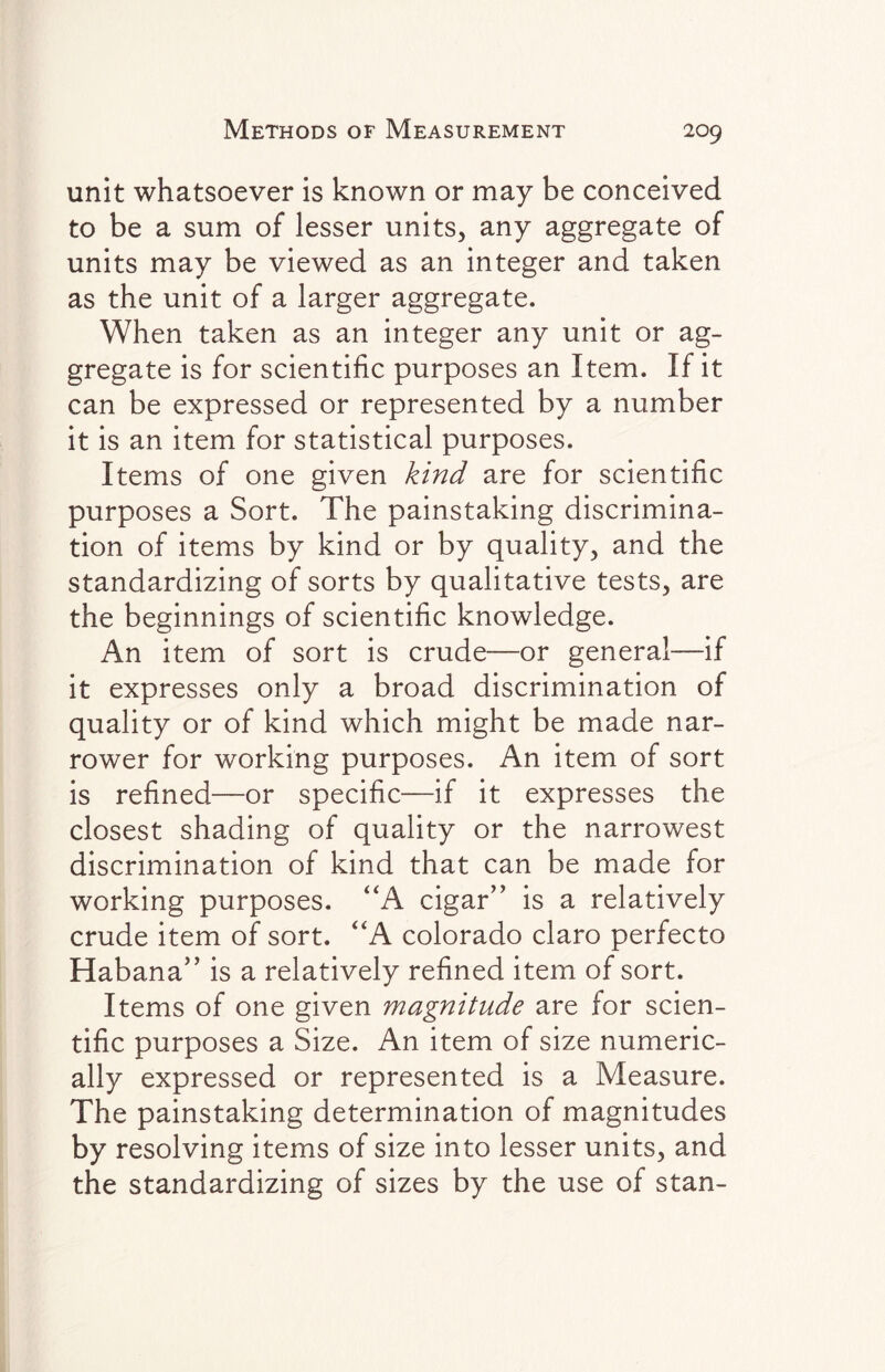 unit whatsoever is known or may be conceived to be a sum of lesser units, any aggregate of units may be viewed as an integer and taken as the unit of a larger aggregate. When taken as an integer any unit or ag¬ gregate is for scientific purposes an Item. If it can be expressed or represented by a number it is an item for statistical purposes. Items of one given kind are for scientific purposes a Sort. The painstaking discrimina¬ tion of items by kind or by quality, and the standardizing of sorts by qualitative tests, are the beginnings of scientific knowledge. An item of sort is crude—or general—if it expresses only a broad discrimination of quality or of kind which might be made nar¬ rower for working purposes. An item of sort is refined—or specific—if it expresses the closest shading of quality or the narrowest discrimination of kind that can be made for working purposes. “A cigar” is a relatively crude item of sort. “A Colorado claro perfecto Habana” is a relatively refined item of sort. Items of one given magnitude are for scien¬ tific purposes a Size. An item of size numeric¬ ally expressed or represented is a Measure. The painstaking determination of magnitudes by resolving items of size into lesser units, and the standardizing of sizes by the use of stan-