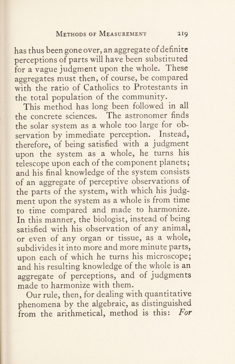 has thus been gone over, an aggregate of definite perceptions of parts will have been substituted for a vague judgment upon the whole. These aggregates must then, of course, be compared with the ratio of Catholics to Protestants in the total population of the community. This method has long been followed in all the concrete sciences. The astronomer finds the solar system as a whole too large for ob¬ servation by immediate perception. Instead, therefore, of being satisfied with a judgment upon the system as a whole, he turns his telescope upon each of the component planets; and his final knowledge of the system consists of an aggregate of perceptive observations of the parts of the system, with which his judg¬ ment upon the system as a whole is from time to time compared and made to harmonize. In this manner, the biologist, instead of being satisfied with his observation of any animal, or even of any organ or tissue, as a whole, subdivides it into more and more minute parts, upon each of which he turns his microscope; and his resulting knowledge of the whole is an aggregate of perceptions, and of judgments made to harmonize with them. Our rule, then, for dealing with quantitative phenomena by the algebraic, as distinguished from the arithmetical, method is this: For