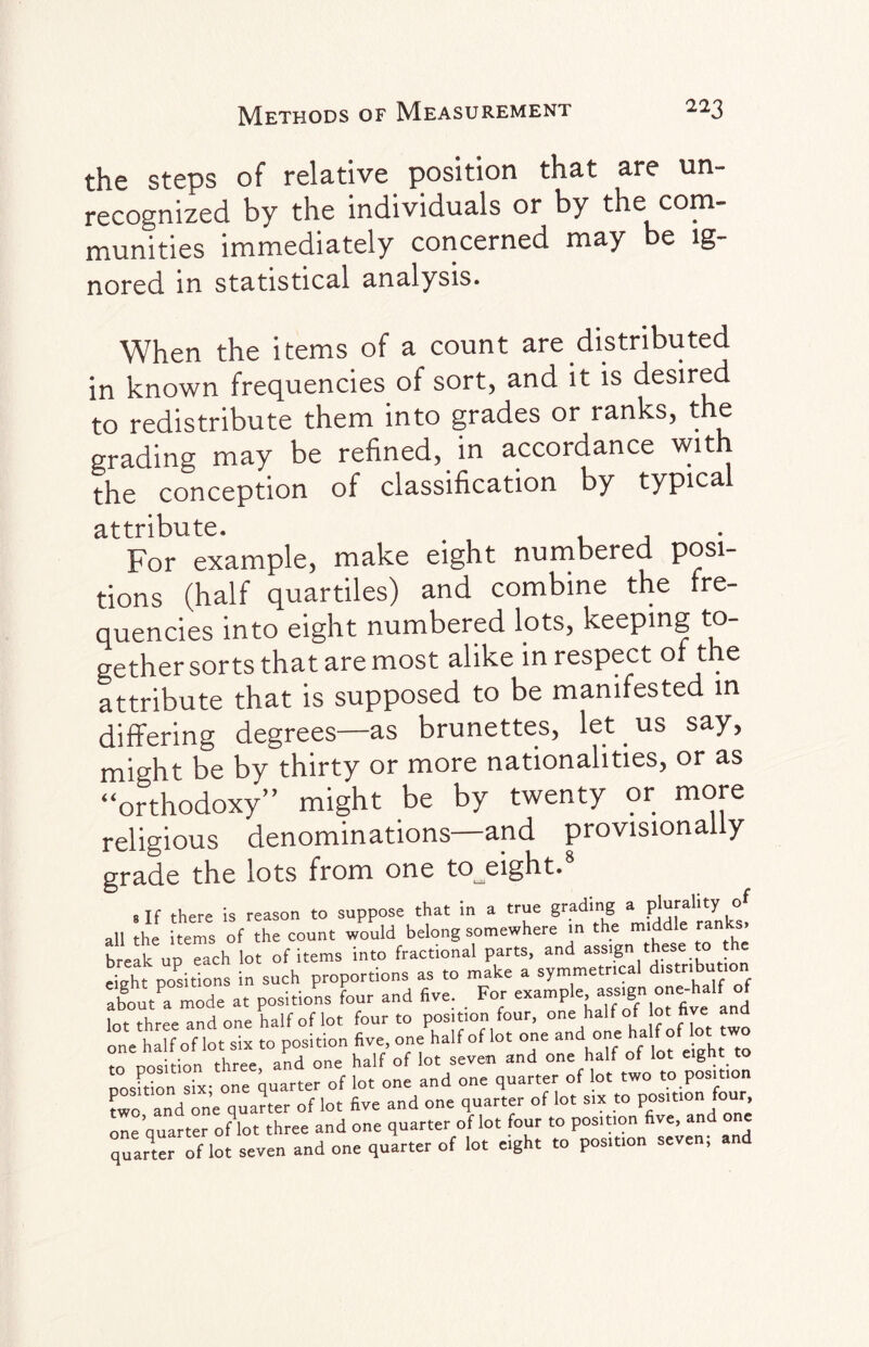 the steps of relative position that are un¬ recognized by the individuals or by the com¬ munities immediately concerned may be ig¬ nored in statistical analysis. When the items of a count are distributed in known frequencies of sort, and it is desired to redistribute them into grades or ranks, t e grading may be refined, in accordance with the conception of classification by typical attribute. For example, make eight numbered posi¬ tions (half quartiles) and combine the fre¬ quencies into eight numbered lots, keeping to¬ gether sorts that are most alike in respect of the attribute that is supposed to be manifested in differing degrees—as brunettes, let us say, might be by thirty or more nationalities, or as “orthodoxy” might be by twenty or more religious denominations—and provisionally grade the lots from one to^eight. 8 If there is reason to suppose that in a true grading “•?* all the items of the count would belong somewhere in the middle ran s brelk upTach lot of items into fractional parts, and assign these to the e£ht positions in such proportions as to make a symmetrical distribution about a mode at positions four and five. . For examp'e assign on=-ha!f of lnt three and one half of lot four to position four, one half of lot five and one half of lot six to position five, one half of lot one and one a o o wo to position three, and one half of lot seven and on' 1Plf °f A ' nosition six- one quarter of lot one and one quarter of lot two to position two and one quarter of lot five and one quarter of lot six to position four, one’quarter oHot three and one quarter of lot four to position five, and one quarter of lot seven and one quarter of lot eight to position seven; and