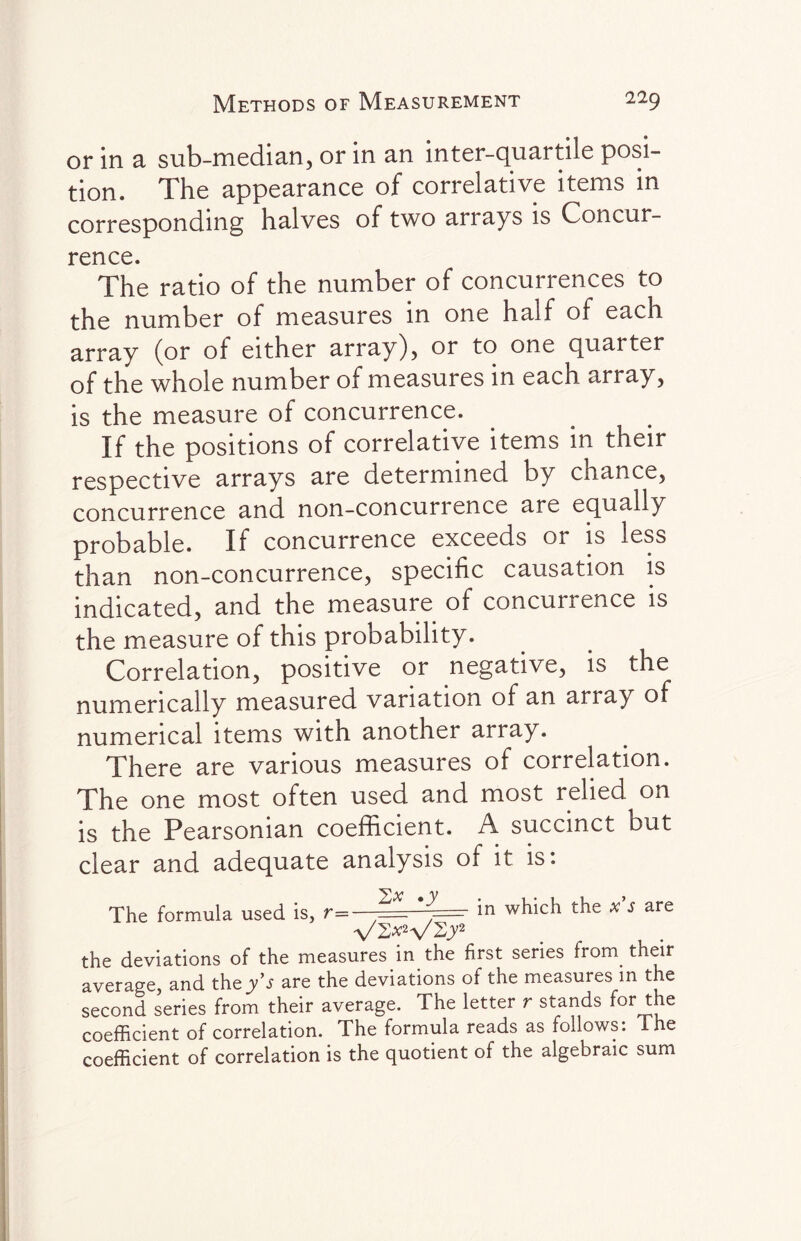 or in a sub-median, or in an inter-quartile posi¬ tion. The appearance of correlative items in corresponding halves of two arrays is Concur¬ rence. The ratio of the number of concurrences to the number of measures in one half of each array (or of either array), or to one quarter of the whole number of measures in each array, is the measure of concurrence. If the positions of correlative items in their respective arrays are determined by chance, concurrence and non-concurrence are equally probable. If concurrence exceeds or is less than non-concurrence, specific causation is indicated, and the measure of concurrence is the measure of this probability. Correlation, positive or negative, is the numerically measured variation of an an ay of numerical items with another array. There are various measures of correlation. The one most often used and most relied on is the Pearsonian coefficient. A succinct but clear and adequate analysis of it is: The formula used is, r= *=• in which the x’s are V2*2V2);2 the deviations of the measures in the first series from, their average, and they's are the deviations of the measures in the second series from their average. The letter r stands f°r the coefficient of correlation. The formula reads as follows: The coefficient of correlation is the quotient of the algebraic sum