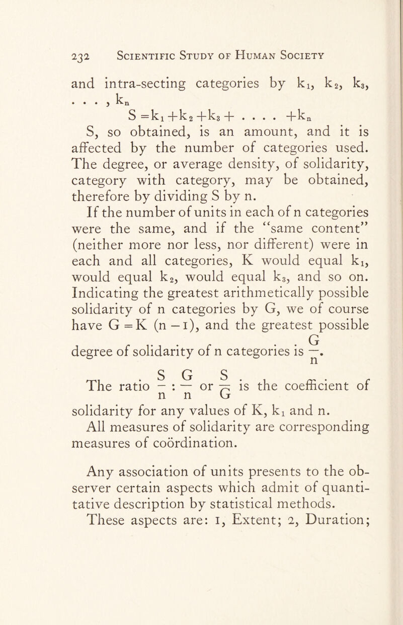 and intra-secting categories by ki, k2, k3) k • • • y S =ki -f— k2 +k3 -f- . . . . ~hkn S, so obtained, is an amount, and it is affected by the number of categories used. The degree, or average density, of solidarity, category with category, may be obtained, therefore by dividing S by n. If the number of units in each of n categories were the same, and if the “same content” (neither more nor less, nor different) were in each and all categories, K would equal ki, would equal k2, would equal k3, and so on. Indicating the greatest arithmetically possible solidarity of n categories by G, we of course have G =K (n — 1), and the greatest possible Q degree of solidarity of n categories is — • The ratio - : — or % is the coefficient of n n G solidarity for any values of K, ki and n. All measures of solidarity are corresponding measures of coordination. Any association of units presents to the ob¬ server certain aspects which admit of quanti¬ tative description by statistical methods. These aspects are: 1, Extent; 2, Duration;