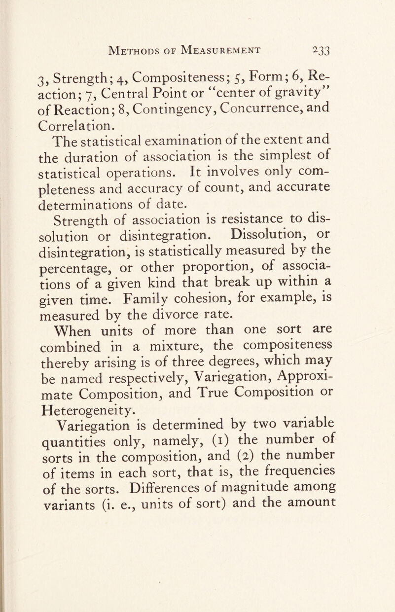 3, Strength; 4, Compositeness; 5, Form; 6, Re¬ action; 7, Central Point or “center of gravity” of Reaction; 8, Contingency, Concurrence, and Correlation. The statistical examination of the extent and the duration of association is the simplest of statistical operations. It involves only com¬ pleteness and accuracy of count, and accurate determinations of date. Strength of association is resistance to dis¬ solution or disintegration. Dissolution, or disintegration, is statistically measured by the percentage, or other proportion, of associa¬ tions of a given kind that break up within a given time. Family cohesion, for example, is measured by the divorce rate. When units of more than one sort are combined in a mixture, the compositeness thereby arising is of three degrees, which may be named respectively, Variegation, Approxi¬ mate Composition, and True Composition or Heterogeneity. Variegation is determined by two variable quantities only, namely, (i) the number of sorts in the composition, and (2) the number of items in each sort, that is, the frequencies of the sorts. Differences of magnitude among variants (i. e., units of sort) and the amount