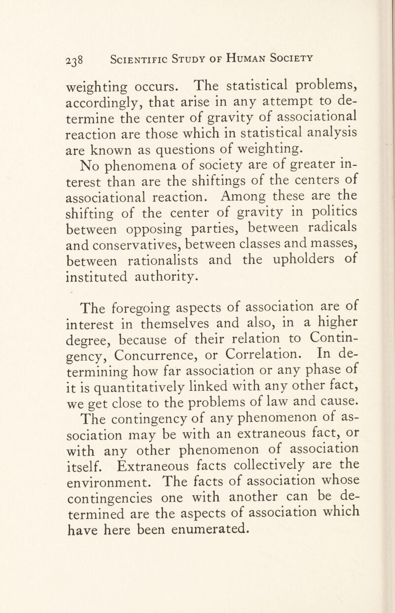 weighting occurs. The statistical problems, accordingly, that arise in any attempt to de¬ termine the center of gravity of associational reaction are those which in statistical analysis are known as questions of weighting. No phenomena of society are of greater in¬ terest than are the shiftings of the centers of associational reaction. Among these are the shifting of the center of gravity in politics between opposing parties, between radicals and conservatives, between classes and masses, between rationalists and the upholders of instituted authority. The foregoing aspects of association are of interest in themselves and also, in a higher degree, because of their relation to Contin¬ gency, Concurrence, or Correlation. In de¬ termining how far association or any phase of it is quantitatively linked with any other fact, we get close to the problems of law and cause. The contingency of any phenomenon of as¬ sociation may be with an extraneous fact,, or with any other phenomenon of association itself. Extraneous facts collectively are the environment. The facts of association whose contingencies one with another can be de¬ termined are the aspects of association which have here been enumerated.