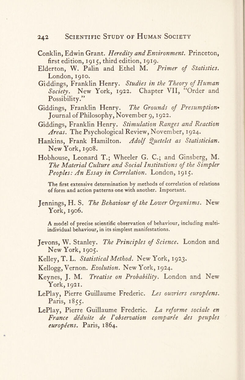 Conklin, Edwin Grant. Heredity and Environment. Princeton, first edition, 1915, third edition, 1919. Elderton, W. Palin and Ethel M. Primer of Statistics. London,1910. Giddings, Franklin Henry. Studies in the Theory of Human Society. New York, 1922. Chapter VII, “Order and Possibility/' Giddings, Franklin Henry. The Grounds of Presumption• Journal of Philosophy, November 9,1922. Giddings, Franklin Henry. Stimulation Ranges and Reaction Areas. The Psychological Review, November, 1924. Hankins, Frank Hamilton. Adolf ^uetelet as Statistician. New York, 1908. Hobhouse, Leonard T.; Wheeler G. C.; and Ginsberg, M. The Material Culture and Social Institutions of the Simpler Peoples: An Essay in Correlation. London, 1915. The first extensive determination by methods of correlation of relations of form and action patterns one with another. Important. Jennings, H. S, The Behaviour of the Lower Organisms. New York, 1906. A model of precise scientific observation of behaviour, including multi¬ individual behaviour, in its simplest manifestations. Jevons, W. Stanley. The Principles of Science. London and New York, 1905. Kelley, T. L. Statistical Method. New York, 1923. Kellogg, Vernon. Evolution. New York, 1924. Keynes, J. M. Treatise on Probability. London and New York, 1921. LePlay, Pierre Guillaume Frederic. Les ouvriers europtens. Paris, 1855. LePlay, Pierre Guillaume Frederic. La reforme sociale en France deduite de Vobservation comparee des peuples europeens. Paris, 1864.