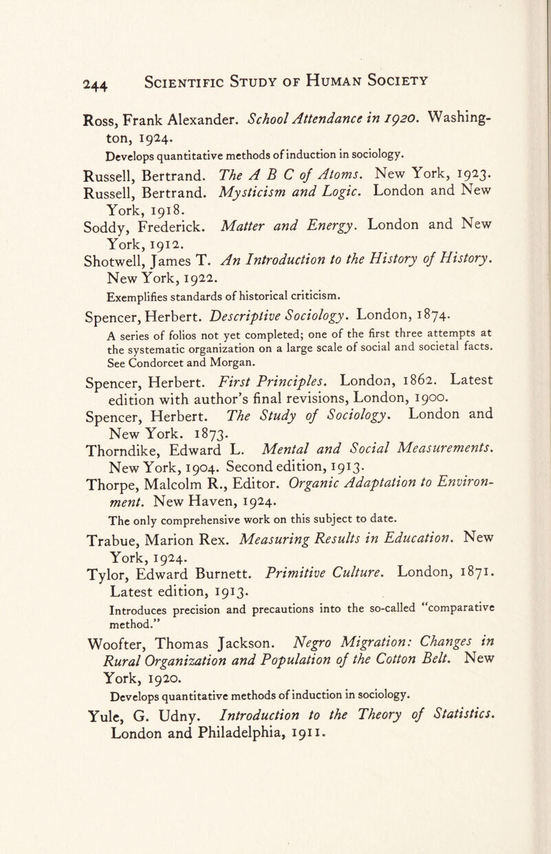 Ross, Frank Alexander. School Attendance in 1920. Washing¬ ton, 1924. Develops quantitative methods of induction in sociology. Russell, Bertrand. The A B C of Atoms. New York, 1923. Russell, Bertrand. Mysticism and Logic. London and New York, 1918. Soddy, Frederick. Matter and Energy. London and New York, 1912. Shotwell, James T. An Introduction to the History of History. New York, 1922. Exemplifies standards of historical criticism. Spencer, Herbert. Descriptive Sociology. London, 1874. A series of folios not yet completed; one of the first three attempts at the systematic organization on a large scale of social and societal facts. See Condorcet and Morgan. Spencer, Herbert. First Principles. London, 1862. Latest edition with author’s final revisions, London, 1900. Spencer, Herbert. The Study of Sociology. London and New York. 1873. Thorndike, Edward L. Mental and Social Measurements. New York, 1904. Second edition, 1913. Thorpe, Malcolm R., Editor. Organic Adaptation to Environ¬ ment. New Haven, 1924. The only comprehensive work on this subject to date. Trabue, Marion Rex. Measuring Results in Education. New York, 1924. Tylor, Edward Burnett. Primitive Culture. London, 1871. Latest edition, 1913* Introduces precision and precautions into the so-called ‘ comparative method.” Woofter, Thomas Jackson. Negro Migration: Changes in Rural Organization and Population of the Cotton Belt. New York, 1920. Develops quantitative methods of induction in sociology. Yule, G. Udny. Introduction to the Theory of Statistics. London and Philadelphia, 1911.