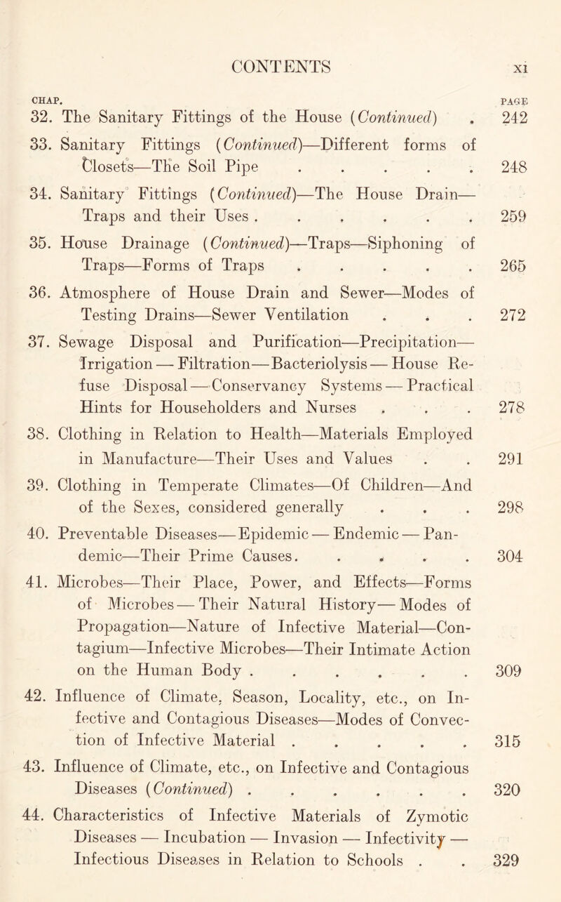 CHAP. PAGE 32. The Sanitary Fittings of the House (Continued) . 242 33. Sanitary Fittings (Continued)—Different forms of Closets—The Soil Pipe ..... 248 34. Sanitary Fittings (Continued)—The House Drain— Traps and their Uses ...... 259 35. House Drainage (Continued)—Traps—Siphoning of Traps—Forms of Traps ..... 265 36. Atmosphere of House Drain and Sewer—Modes of Testing Drains—Sewer Ventilation . . .272 37. Sewage Disposal and Purification—Precipitation— Irrigation — Filtration—Bacteriolysis — House Re¬ fuse Disposal—Conservancy Systems — Practical Hints for Householders and Nurses . . .278 38. Clothing in Relation to Health—Materials Employed in Manufacture—Their Uses and Values . . 291 39. Clothing in Temperate Climates—Of Children—And of the Sexes, considered generally . . . 298 40. Preventable Diseases—Epidemic — Endemic — Pan¬ demic—Their Prime Causes. .... 304 41. Microbes—Their Place, Power, and Effects—Forms of Microbes—Their Natural History—Modes of Propagation—Nature of Infective Material—Con- tagium—Infective Microbes—Their Intimate Action on the Human Body ...... 309 42. Influence of Climate, Season, Locality, etc., on In¬ fective and Contagious Diseases—Modes of Convec¬ tion of Infective Material ..... 315 43. Influence of Climate, etc., on Infective and Contagious Diseases (Continued) ...... 320 44. Characteristics of Infective Materials of Zymotic Diseases — Incubation — Invasion — Infectivity — Infectious Diseases in Relation to Schools . . 329