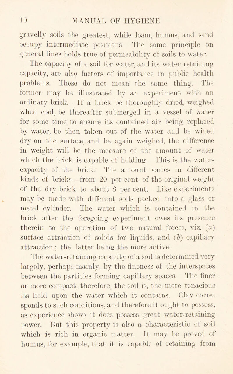 gravelly soils the greatest, while loam, humus, and sand occupy intermediate positions. The same principle on general lines holds true of permeability of soils to water. The capacity of a soil for water, and its water-retaining capacity, are also factors of importance in public health problems. These do not mean the same thing. The former may be illustrated by an experiment with an ordinary brick. If a brick be thoroughly dried, weighed when cool, be thereafter submerged in a vessel of water for some time to ensure its contained air being replaced by water, be then taken out of the water and be wiped dry on the surface, and be again weighed, the difference in weight will be the measure of the amount of water which the brick is capable of holding. This is the water- capacity of the brick. The amount varies in different kinds of bricks—from 20 per cent of the original weight of the dry brick to about 8 per cent. Like experiments may be made with different soils packed into a glass or metal cylinder. The water which is contained in the brick after the foregoing experiment owes its presence therein to the operation of two natural forces, viz. (ct) surface attraction of solids for liquids, and (&) capillary attraction; the latter being the more active. The water-retaining capacity of a soil is determined very largely, perhaps mainly, by the fineness of the interspaces between the particles forming capillary spaces. The finer or more compact, therefore, the soil is, the more tenacious its hold upon the water which it contains. Clay corre¬ sponds to such conditions, and therefore it ought to possess, as experience shows it does possess, great water-retaining power. But this property is also a characteristic of soil which is rich in organic matter. It may be proved of humus, for example, that it is capable of retaining from