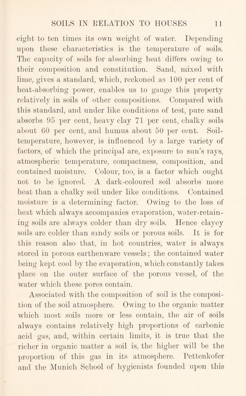 eight to ten times its own weight of water. Depending upon these characteristics is the temperature of soils. The capacity of soils for absorbing heat differs owing to their composition and constitution. Sand, mixed with lime, gives a standard, which, reckoned as 100 per cent of heat-absorbing power, enables us to gauge this property relatively in soils of other compositions. Compared with this standard, and under like conditions of test, pure sand absorbs 95 per cent, heavy clay 71 per ceot, chalky soils about 60 per cent, and humus about 50 per cent. Soil- temperature, however, is influenced by a large variety of factors, of which the principal are, exposure to sun’s rays, atmospheric temperature, compactness, composition, and contained moisture. Colour, too, is a factor which ought not to be ignored. A dark-coloured soil absorbs more heat than a chalky soil under like conditions. Contained moisture is a determining factor. Owing to the loss of heat which always accompanies evaporation, water-retain¬ ing soils are always colder than dry soils. Hence clayey soils are colder than sandy soils or porous soils. It is for this reason also that, in hot countries, water is always stored in porous earthenware vessels; the contained water being kept cool by the evaporation, which constantly takes place on the outer surface of the porous vessel, of the water which these pores contain. Associated with the composition of soil is the composi¬ tion of the soil atmosphere. Owing to the organic matter which most soils more or less contain, the air of soils always contains relatively high proportions of carbonic acid gas, and, within certain limits, it is true that the richer in organic matter a soil is, the higher will be the proportion of this gas in its atmosphere. Pettenkofer and the Munich School of hygienists founded upon this