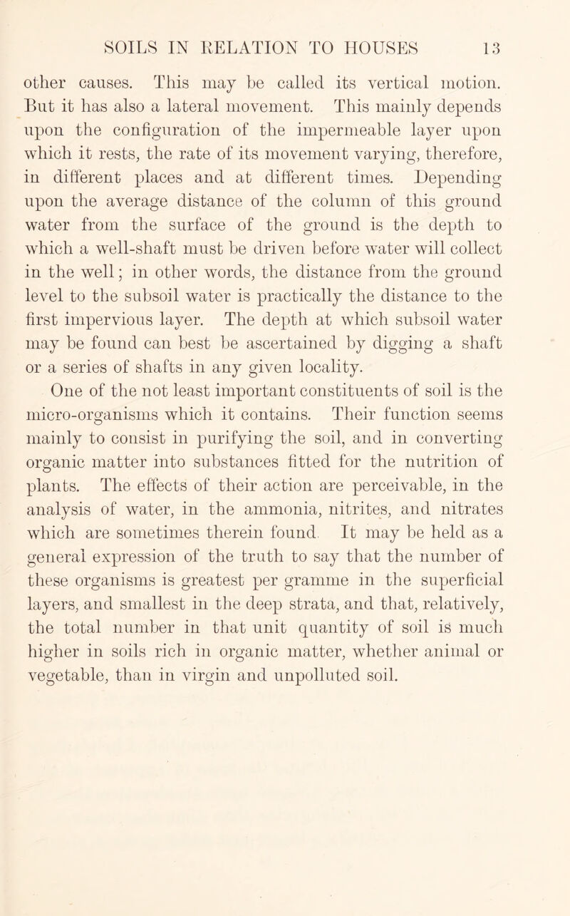 other causes. This may be called its vertical motion. But it has also a lateral movement. This mainly depends upon the configuration of the impermeable layer upon which it rests, the rate of its movement varying, therefore, in different places and at different times. Depending upon the average distance of the column of this ground water from the surface of the ground is the depth to which a well-shaft must be driven before water will collect in the well; in other words, the distance from the ground level to the subsoil water is practically the distance to the first impervious layer. The depth at which subsoil water may be found can best be ascertained by digging a shaft or a series of shafts in any given locality. One of the not least important constituents of soil is the micro-organisms which it contains. Their function seems mainly to consist in purifying the soil, and in converting organic matter into substances fitted for the nutrition of plants. The effects of their action are perceivable, in the analysis of water, in the ammonia, nitrites, and nitrates which are sometimes therein found. It may be held as a general expression of the truth to say that the number of these organisms is greatest per gramme in the superficial layers, and smallest in the deep strata, and that, relatively, the total number in that unit quantity of soil is much higher in soils rich in organic matter, whether animal or vegetable, than in virgin and unpolluted soil.