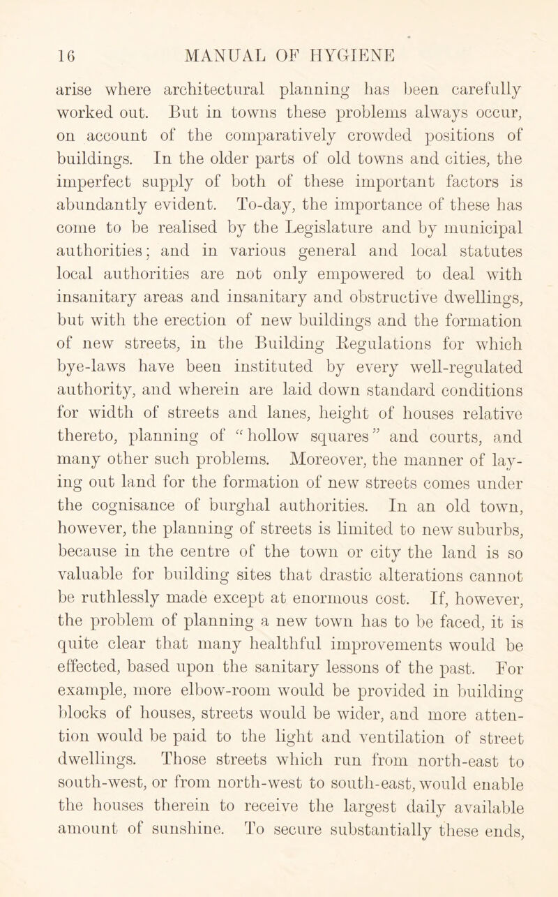 arise where architectural planning has been carefully worked out. But in towns these problems always occur, on account of the comparatively crowded positions of buildings. In the older parts of old towns and cities, the imperfect supply of both of these important factors is abundantly evident. To-day, the importance of these has come to be realised by the Legislature and by municipal authorities; and in various general and local statutes local authorities are not only empowered to deal with insanitary areas and insanitary and obstructive dwellings, but with the erection of new buildings and the formation of new streets, in the Building Kegulations for which bye-laws have been instituted by every well-regulated authority, and wherein are laid down standard conditions for width of streets and lanes, height of houses relative thereto, planning of “hollow squares” and courts, and many other such problems. Moreover, the manner of lay¬ ing out land for the formation of new streets comes under the cognisance of burghal authorities. In an old town, however, the planning of streets is limited to new suburbs, because in the centre of the town or city the land is so valuable for building sites that drastic alterations cannot be ruthlessly made except at enormous cost. If, however, the problem of planning a new town has to be faced, it is quite clear that many healthful improvements would be effected, based upon the sanitary lessons of the past. For example, more elbow-room would be provided in building blocks of houses, streets would be wider, and more atten¬ tion would be paid to the light and ventilation of street dwellings. Those streets which run from north-east to south-west, or from north-west to south-east, would enable the houses therein to receive the largest daily available amount of sunshine. To secure substantially these ends,